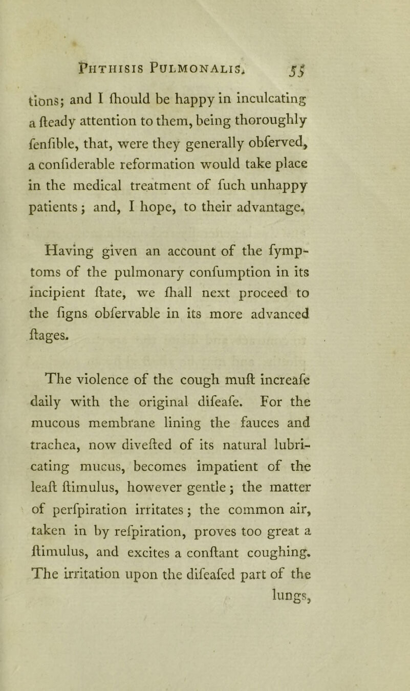 tlons; and I fhould be happy in inculcating a fteady attention to them, being thoroughly fenfible, that, were they generally obferved, a confiderable reformation would take place in the medical treatment of fuch unhappy patients; and, I hope, to their advantage. Having given an account of the fymp- toms of the pulmonary confumption in its incipient ftate, we fhall next proceed to the figns obfervable in its more advanced ftages. The violence of the cough mull increafe daily with the original difeafe. For the mucous membrane lining the fauces and trachea, now divefted of its natural lubri- cating mucus, becomes impatient of the leall ftimulus, however gentle; the matter of perfpiration irritates; the common air, taken in by refpiration, proves too great a ftimulus, and excites a conftant coughing. The irritation upon the difeafed part of the lungs,