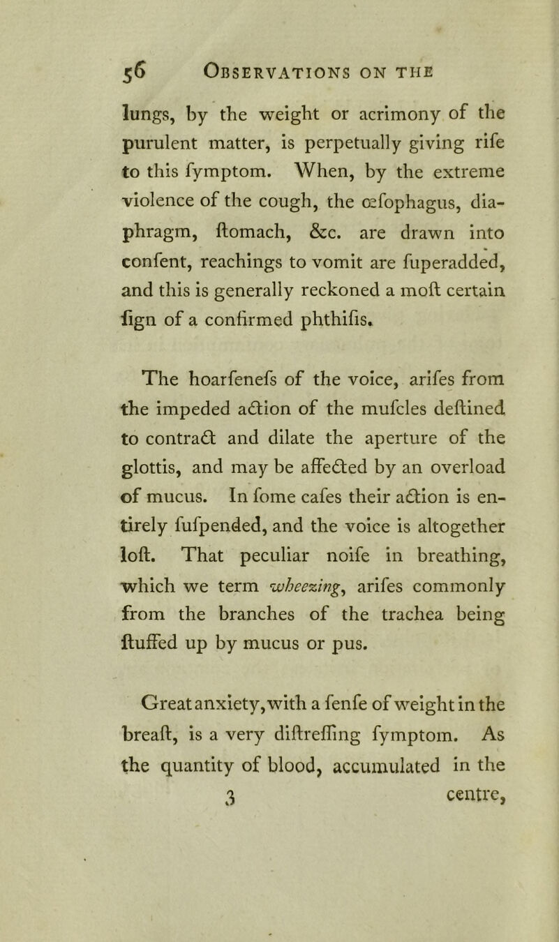 lungs, by the weight or acrimony of the purulent matter, is perpetually giving rife to this fymptom. When, by the extreme violence of the cough, the osfophagus, dia- phragm, ftomach, &c. are drawn into confent. Teachings to vomit are fuperadded, and this is generally reckoned a moft certain lign of a confirmed phthifis» The hoarfenefs of the voice, arifes from the impeded adtion of the mufcles deftined to contradt and dilate the aperture of the glottis, and may be affedted by an overload of mucus. In fome cafes their adlion is en- tirely fufpended, and the voice is altogether loft. That peculiar noife in breathing, which we term wheezing^ arifes commonly from the branches of the trachea being Huffed up by mucus or pus. Great anxiety, with a fenfe of weight in the breaft, is a very diftrefling fymptom. As the quantity of blood, accumulated in the