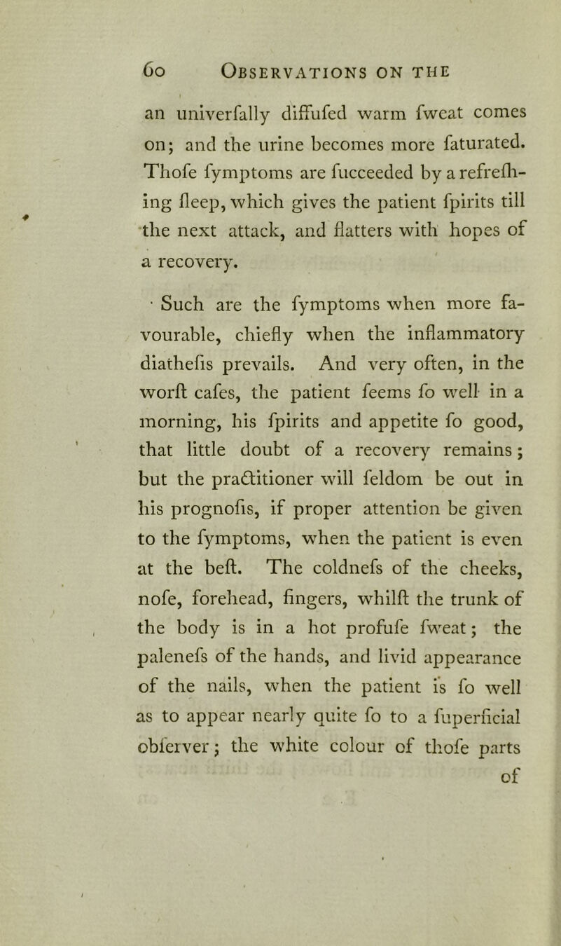 an univerfally diffufed warm fwcat comes on; and the urine becomes more faturated. Thofe fymptoms are fucceeded by a refrefli- ing fleep, which gives the patient fpirits till the next attack, and flatters with hopes of a recovery. • Such are the fymptoms when more fa- vourable, chiefly when the inflammatory diathefis prevails. And very often, in the worfl cafes, the patient feems fo well in a morning, his fpirits and appetite fo good, that little doubt of a recovery remains; but the practitioner will feldom be out in his prognofis, if proper attention be given to the fymptoms, when the patient is even at the beft. The coldnefs of the cheeks, nofe, forehead, fingers, whilfl; the trunk of the body is in a hot profufe fweat; the palenefs of the hands, and livid appearance of the nails, when the patient is fo well as to appear nearly quite fo to a fuperficial obferver; the white colour of thofe parts of