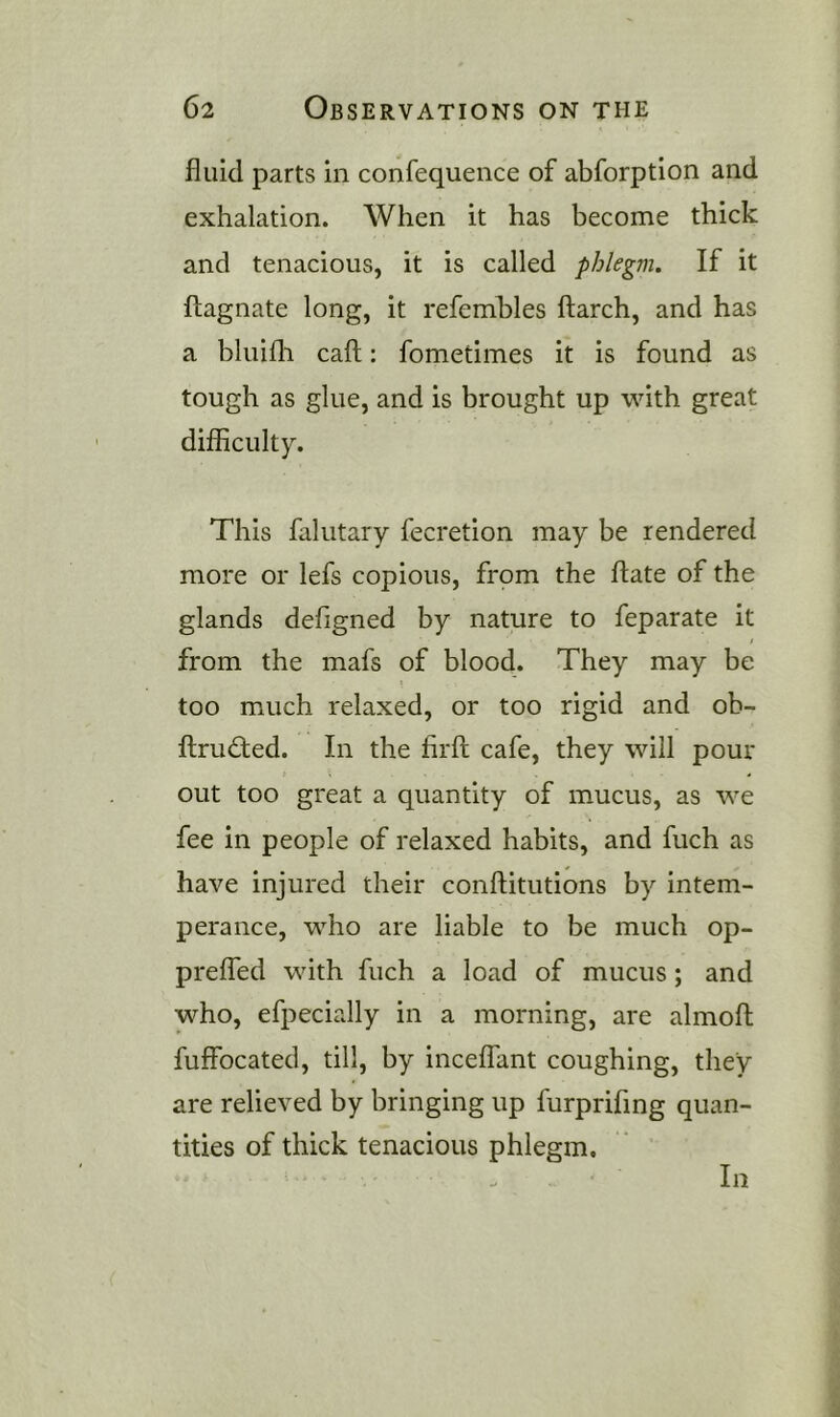 fluid parts in confequence of abforption and exhalation. When it has become thick and tenacious, it is called phlegm. If it flagnate long, it refembles ftarch, and has a bluifli call: fometimes it is found as tough as glue, and is brought up with great difficulty. This falutary fecretion may be rendered more or lefs copious, from the ftate of the glands defigned by nature to feparate it from the mafs of blood. They may be too much relaxed, or too rigid and ob- ftrudfed. In the firfl cafe, they will pour out too great a quantity of mucus, as we fee in people of relaxed habits, and fuch as have injured their conftitutions by intem- perance, who are liable to be much op- preffed with fuch a load of mucus; and who, efpecially in a morning, are almofl fuffbcated, till, by inceffant coughing, they are relieved by bringing up furprifmg quan- tities of thick tenacious phlegm. In