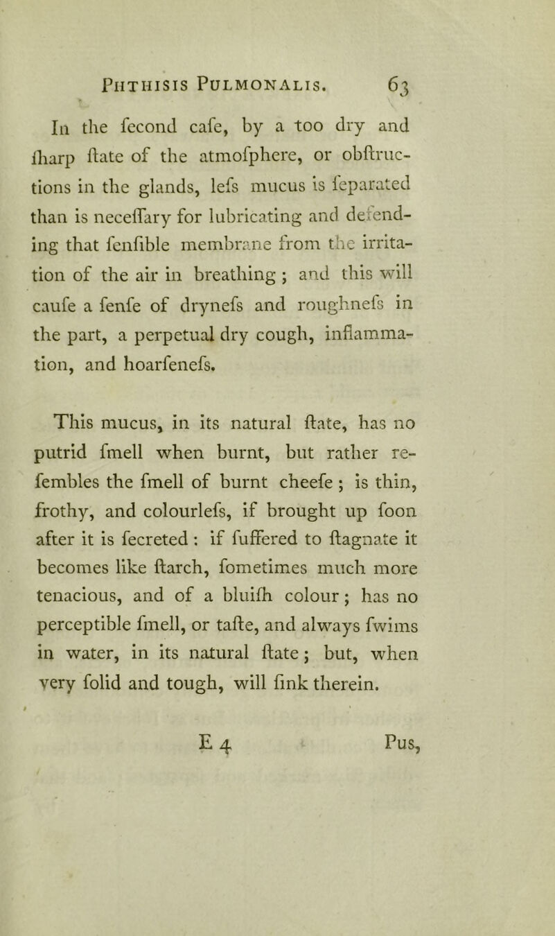 III the feconJ cafe, by a too dry and lharp hate of the atmofphere, or obftriic- tions in the glands, lefs mucus is leparated than is necelTary for lubricating and detend- ing that fcnfible membrane from the irrita- tion of the air in breathing ; and this will caufe a fenfe of drynefs and roughnefs in the part, a perpetual dry cough, inflamma- tion, and hoarfenefs. This mucus, in its natural ftate, has no putrid fmell when burnt, but rather re- fembles the fmell of burnt cheefe ; is thin, frothy, and colourlefs, if brought up foon after it is fecreted; if fuffered to ftagnate it becomes like ftarch, fometimes much more tenacious, and of a bluifh colour; has no perceptible fmell, or tafte, and always fwims in water, in its natural ftate; but, when very folid and tough, will fink therein. E 4 Pus,