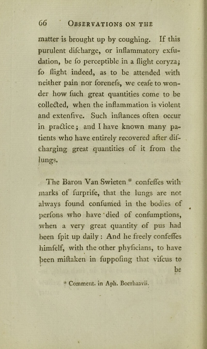 matter is brought up by coughing. If this purulent difcharge, or inflammatory exfu- dation, be fo perceptible in a flight coryza; fo flight indeed, as to be attended with neither pain nor forenefs, we ceafe to won- der how fuch great quantities come to be collected, when the inflammation is violent and extenfive. Such inftances often occur in practice; and I have known many pa- tients who have entirely recovered after dif- charging great quantities of it from the lungs. The Baron Van Swieten * confelfes with marks of furprife, that the lungs are not always found confunied in the bodies of perfons who have'died of confumptions, when a very great quantity of pus had been fpit up daily : And he freely confelfes himfelf, with the other phyficians, to have })een millaken in fuppofing that vifcus to be Comment, in Aph. Boerhaavii.