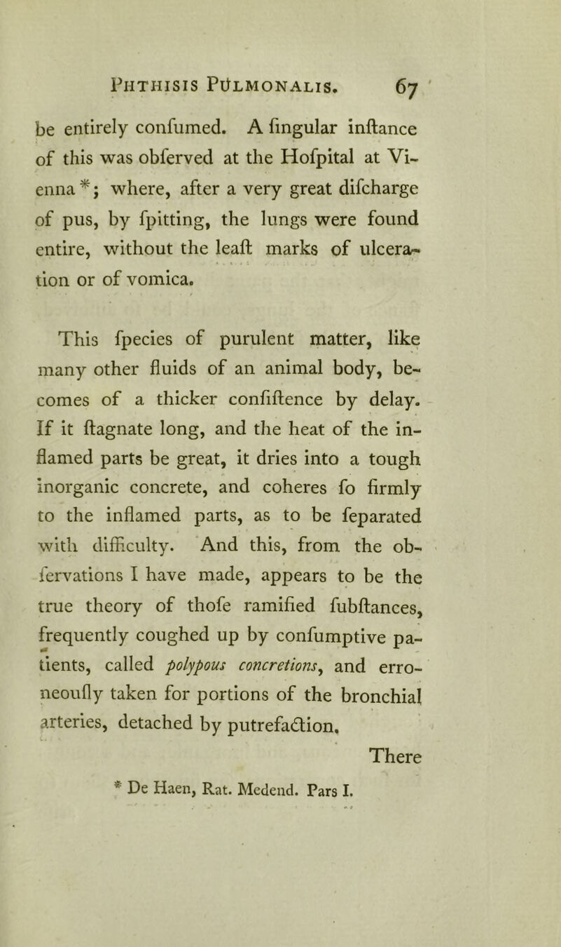 be entirely confumed. A fmgular inftance of this was obferved at the Hofpital at Vi- enna *; where, after a very great difcharge of pus, by fpitting, the lungs were found entire, without the leaft marks of ulcera- tion or of vomica. This fpecies of purulent matter, like many other fluids of an animal body, be- comes of a thicker confiftence by delay. If it ftagnate long, and the heat of the in- flamed parts be great, it dries into a tough inorganic concrete, and coheres fo firmly to the inflamed parts, as to be feparated with difficulty. And this, from the ob- fervations I have made, appears to be the true theory of thofe ramified fubftances, frequently coughed up by confumptive pa- tients, called polypous concretions^ and erro- neoufly taken for portions of the bronchial arteries, detached by putrefadlion. There * De Haen, Rat. Medend. Pars I.