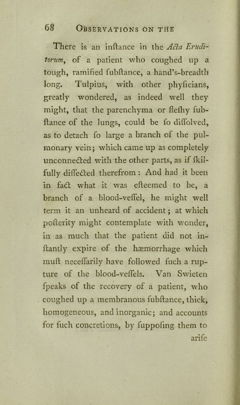 There is an inftance in the Ada Erudi- lortim^ of a patient who coughed up a tough, ramified fubftance, a hand’s-breadth long. Tulpius, with other phyficians, greatly wondered, as indeed well they might, that the parenchyma or flefhy fub- ftance of the lungs, could be fo diflblved, as to detach fo large a branch of the pul- monary vein; which came up as completely unconnected with the other parts, as if fkil- fully difiefted therefrom : And had it been in fa6t what it was efteemed to be, a branch of a blood-veffel, he might well term it an unheard of accident; at which pofterity might contemplate with wonder, in as much that the patient did not in- ftantly expire of the hsemorrhage which muft neceflarily have followed fuch a rup- ture of the blood-veffels. Van Swieten fpeaks of the recovery of a patient, who coughed up a membranous fubftance, thick, homogeneous, and inorganic; and accounts for fuch concretions, by fuppofing them to arifc