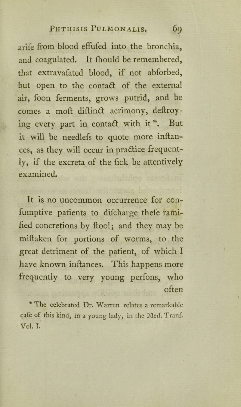 arlfe from blood effufed into the bronchia, and coagulated. It fhould be remembered, that extravafated blood, if not abforbed, but open to the conta£l of the external air, foon ferments, grows putrid, and be comes a moft diftindt acrimony, deftroy- ing every part in contadl with it But it will be needlefs to quote more inftan- ces, as they will occur in practice frequent- ly, if the excreta of the fick be attentively examined. It is no uncommon occurrence for con- fumptive patients to difcharge thefe rami- fied concretions by ftool; and they may be miftaken for portions of worms, to the great detriment of the patient, of which I have known inftances. This happens more frequently to very young perfons, who often * The celebrated Dr. Warren relates a remarkable cafe of this kind, in a young lady, in the Med. Tranl. Vol. I.