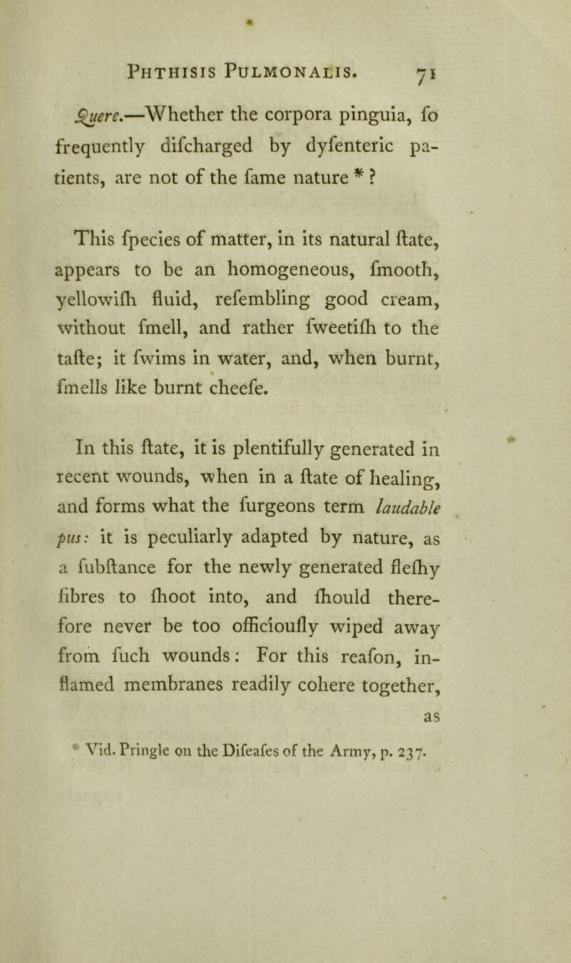 ^ere.—Whether the corpora pinguia, fo frequently difcharged by dyfenteric pa- tients, are not of the fame nature * ? This fpecies of matter, in its natural ftate, appears to be an homogeneous, fmooth, yellowifh fluid, refembling good cream, without fmell, and rather fweetifh to the tafte; it fwims in water, and, when burnt, ft fmells like burnt cheefe. In this ftate, it is plentifully generated in recent wounds, when in a ftate of healing, and forms what the furgeons term laudable pus: it is peculiarly adapted by nature, as a fubftance for the newly generated flefhy fibres to fhoot into, and Ihoiild there- fore never be too officioufly wiped away from fuch wounds: For this reafon, in- flamed membranes readily cohere together, as * Vid. Pringle on the Difeafes of the Army, p. 237.