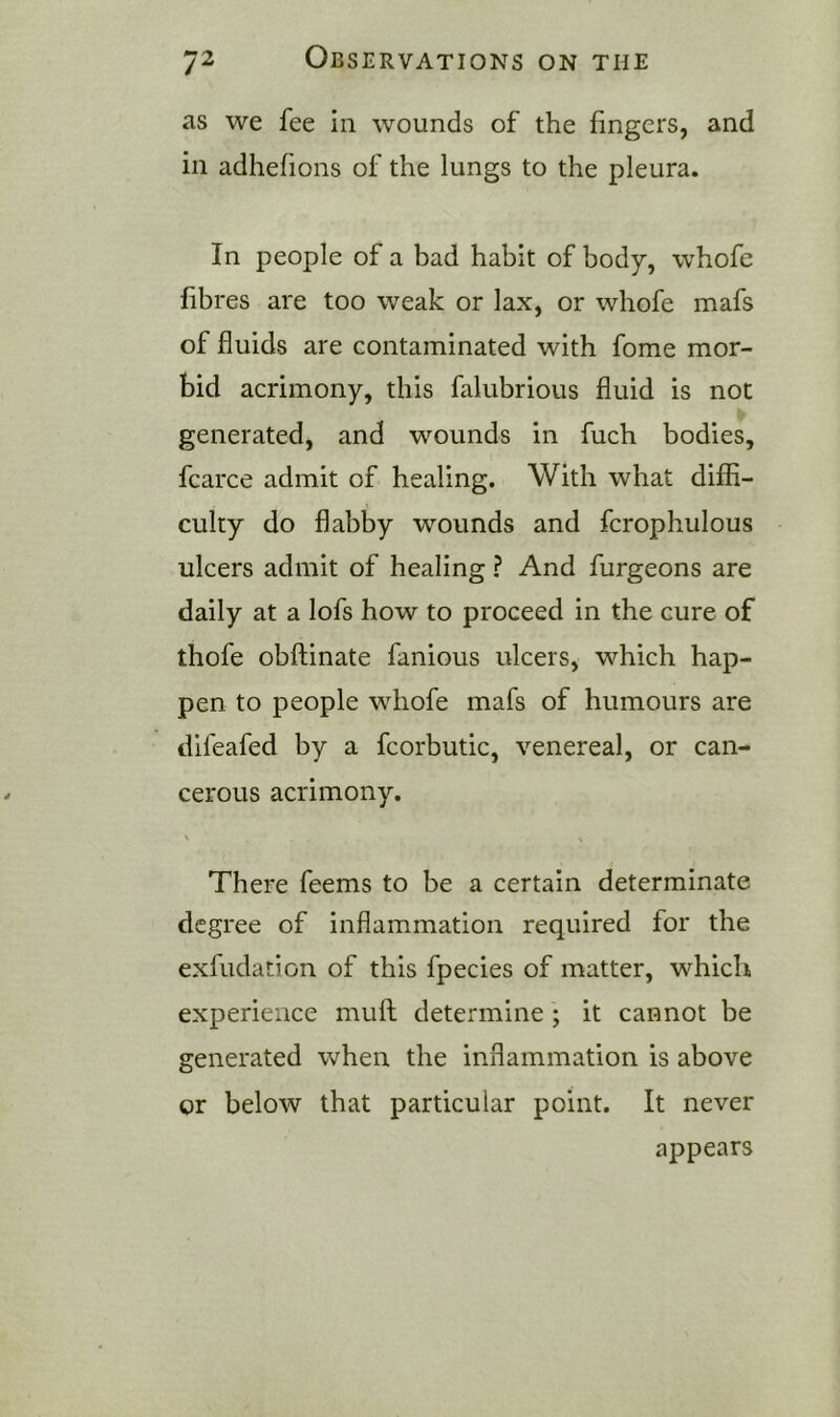 as we fee in wounds of the fingers, and in adhefions of the lungs to the pleura. In people of a bad habit of body, whofe fibres are too weak or lax, or whofe mafs of fluids are contaminated with fome mor- bid acrimony, this falubrious fluid is not generated, and wounds in fuch bodies, fcarce admit of healing. With what diffi- culty do flabby wounds and fcrophulous ulcers admit of healing ? And furgeons are daily at a lofs how to proceed in the cure of thofe obflinate fanious ulcers, which hap- pen to people whofe mafs of humours are difeafed by a fcorbutic, venereal, or can- cerous acrimony. \ X There feems to be a certain determinate degree of inflammation required for the exfudation of this fpecies of matter, which experience muft determine; it cannot be generated when the inflammation is above or below that particular point. It never appears