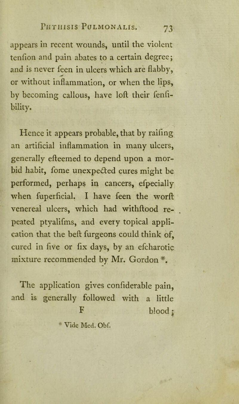 appears in recent wounds, until the violent tenfion and pain abates to a certain degree; and is never feen in ulcers which are flabby, or without inflammation, or when the lips, by becoming callous, have loft their fenft- bility. Hence it appears probable, that by raifing an artificial inflammation in many ulcers, generally efteemed to depend upon a mor- bid habit, fome unexpedied cures might be performed, perhaps in cancers, efpecially when fuperficial. I have feen the worft venereal ulcers, which had withftood re- peated ptyalifms, and every topical appli- cation that the beft furgeons could think of, cured in five or fix days, by an efcharotic mixture recommended by Mr. Gordon The application gives confiderable pain, and is generally followed with a little F blood j * Vide Med. Obf.