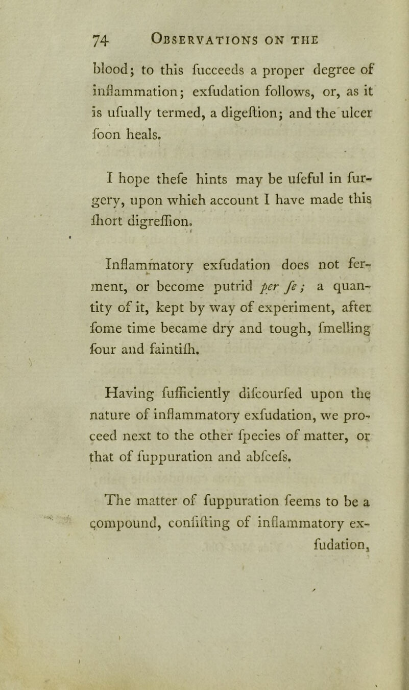 blood; to this fucceeds a proper degree of inflammation; exfiidation follows, or, as it is ufually termed, a digeftion; and the ulcer foon heals. I hope thefe hints may be ufeful in fur- gery, upon which account I have made this fliort digrellion. Inflammatory exfudation does not fer- ment, or become putrid per fe; a quan- tity of it, kept by way of experiment, after fome time became dry and tough, fmelling four and faintifh. Having fufllciently difcourfed upon the nature of inflammatory exfudation, we pro^ ceed next to the other fpecies of matter, or that of fuppuration and abfcefs. The matter of fuppuration feems to be a Qompound, confilling of inflammatory ex- fudation. I