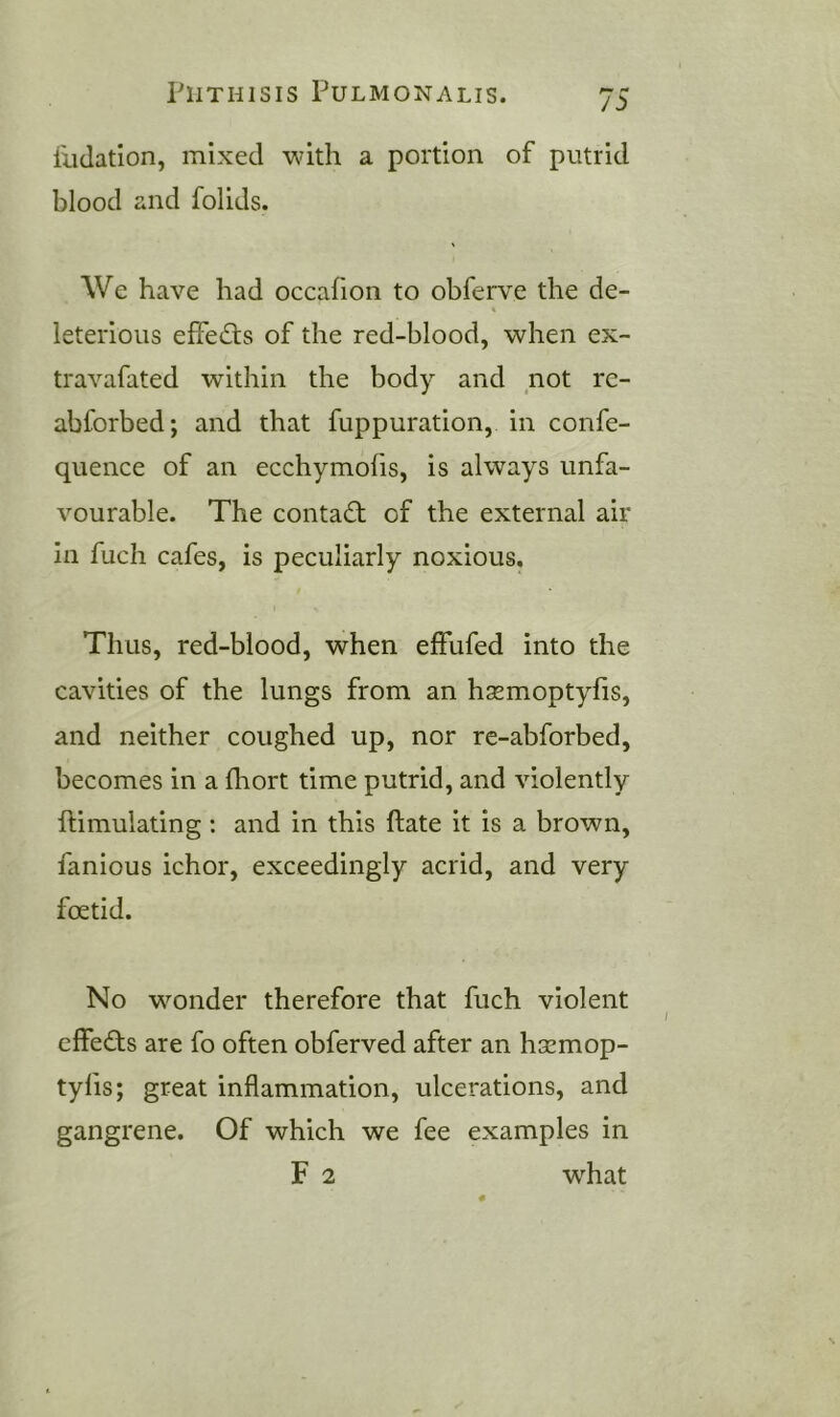 I'uclation, mixed with a portion of putrid blood and folids. We have had occafion to obferve the de- leterious effects of the red-blood, when ex- travafated within the body and not rc- abforbed; and that fuppuration, in confe- quence of an ecchymofis, is always unfa- vourable. The contad; of the external air In fuch cafes, is peculiarly noxious. Thus, red-blood, when effufed into the cavities of the lungs from an hxmoptyfis, and neither coughed up, nor re-abforbed, becomes in a fhort time putrid, and violently ftimulating : and in this ftate it is a brown, fanious ichor, exceedingly acrid, and very foetid. No wmnder therefore that fuch violent effeds are fo often obferved after an hsemop- tyfis; great inflammation, ulcerations, and gangrene. Of which we fee examples in