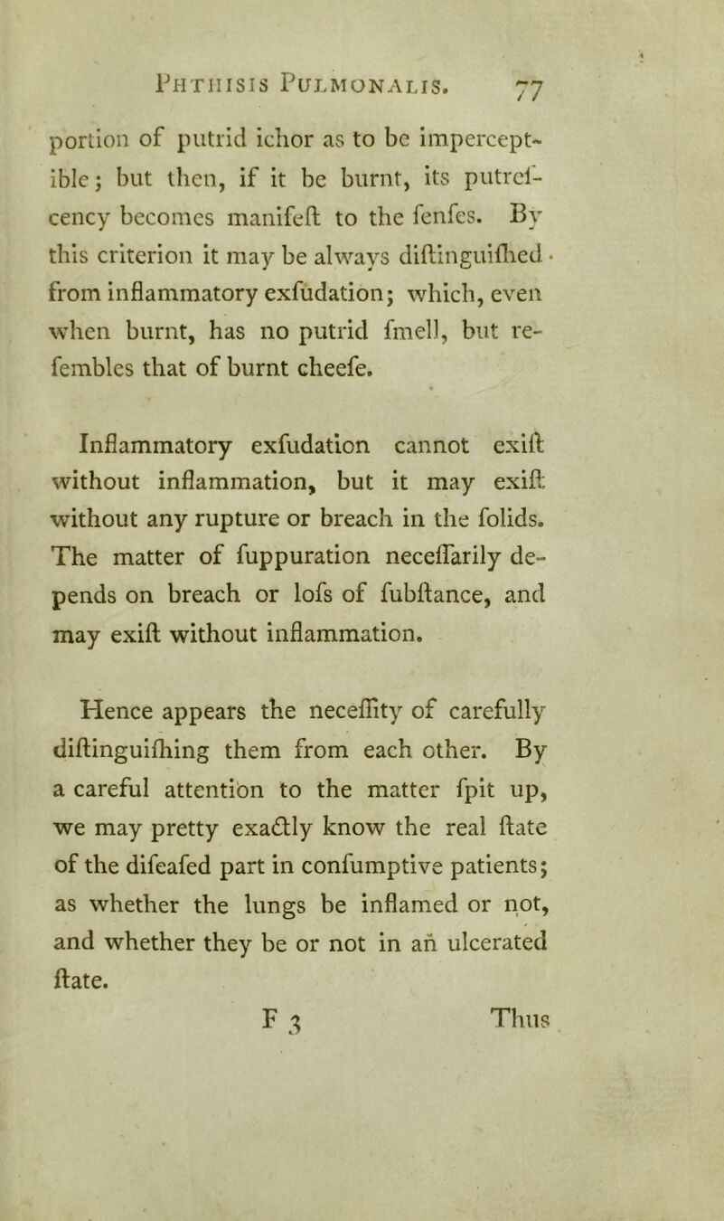 portion of putrid ichor as to be impercept- ible; but then, if it be burnt, its putrcf- cency becomes manifen; to the fenfes. By this criterion it may be always diftinguhlied • from inflammatory exfudation; which, even when burnt, has no putrid fmell, but re- fembles that of burnt cheefe. Inflammatory exfudation cannot exifl; without inflammation, but it may exifl; without any rupture or breach in the folids. The matter of fuppuration neceffarily de- pends on breach or lofs of fubftance, and may exifl; without inflammation. Hence appears the necefiity of carefully diftinguifliing them from each other. By a careful attention to the matter fpit up, we may pretty exactly know the real ftate of the difeafed part in confumptive patients; as whether the lungs be inflamed or not, and whether they be or not in ah ulcerated fl:ate. Thus