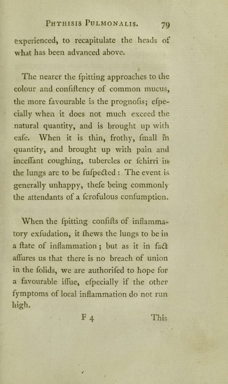 experienced, to recapitulate the heads of what has been advanced above. The nearer the fpitting approaches to the colour and confiftency of common mucus, the more favourable is the prognofis; cfpe- cially w'heii it does not much exceed the natural quantity, and is brought up with eafe. When it is thin, frothy, fmall in quantity, and brought up with pain and incelfant coughing, tubercles or fchirri iiv the lungs are to be fufpedted : The event is generally unhappy, thefe being commonly the attendants of a fcrofulous confumption. When the fpitting confifls of inflamma- tory exfudation, it fliews the lungs to be in a ftate of inflammation; but as it in fad: alTures us that there is no breach of union in the folids, we are authorifed to hope for a favourable ilTue, efpecially if the other fymptoms of local inflammation do not run high.