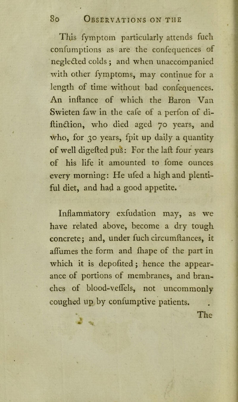 Tills fyinptom particularly attends fuch confuinptions as are the confequences of neglected colds ; and when unaccompanied with other fymptoms, may continue for a length of time without bad confequences. An inftance of which the Baron Van Swieten faw in the cafe of a perfon of di- ftindion, who died aged 70 years, and who, for 30 years, fpit up daily a quantity of well digefted puS: For the laft four years of his life it amounted to fome ounces every morning: He ufed a high and plenti- ful diet, and had a good appetite. Inflamrhatory exfudation may, as we have related above, become a dry tough concrete; and, under fuch circumftances, it affumes the form and fliape of the part in which it is depofited; hence the appear- ance of portions of membranes, and bran- ches of blood-velTels, not uncommonly coughed up by confumptive patients. The