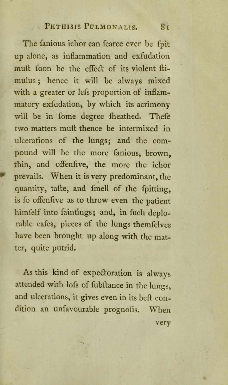 The fanious ichor can fcarce ever be fpit up alone, as inflammation and exfudation muft foon be the effect of its violent fti- mulus; hence it will be always mixed with a greater or lefs proportion of inflam- matory exfudation, by which its acrimony will be in fome degree fheathed. Thefe two matters muft thence be intermixed in ulcerations of the lungs; and the com- pound will be the more fanious, brown, thin, and offenfive, the more the ichor prevails. When it is very predominant, the quantity, tafte, and fmell of the fpitting, is fo offenfive as to throw even the patient himfelf into faintings; and, in fuch deplo- rable cafes, pieces of the lungs themfelves have been brought up along with the mat- ter, quite putrid. As this kind of expedoration is always attended with lofs of fubftance in the lungs, and ulcerations, it gives even in its beft con- dition an unfavourable prognofis. When very