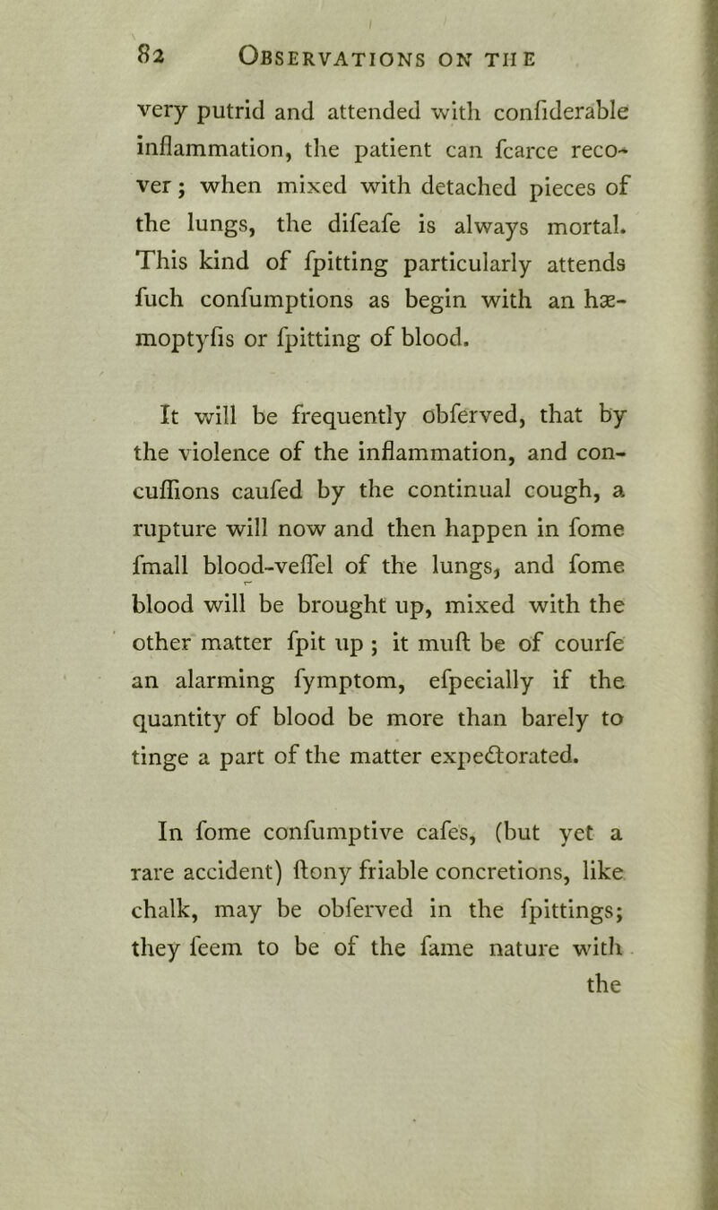 very putrid and attended with confiderable inflammation, the patient can fcarce reco- ver ; when mixed with detached pieces of the lungs, the difeafe is always mortal. This kind of fpitting particularly attends fuch confumptions as begin with an hse- moptyfis or fpitting of blood. It v/ill be frequently obferved, that by the violence of the inflammation, and con- cuflTions caufed by the continual cough, a rupture will now and then happen in fome fmall blood-veffel of the lungs, and fome blood will be brought up, mixed with the other matter fpit up ; it muft be of courfe an alarming fymptom, efpecially if the quantity of blood be more than barely to tinge a part of the matter expectorated. In fome confumptive cafes, (but yet a rare accident) ftony friable concretions, like chalk, may be obferved in the fpittings; they feem to be of the fame nature with