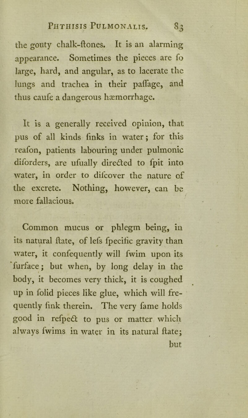 the gouty chalk-ftones. It is an alarming appearance. Sometimes the pieces are fo large, hard, and angular, as to lacerate the lungs and trachea in their paflagc, and thus caufe a dangerous hsemorrhage. It is a generally received opinion, that pus of all kinds finks in water; for this I reafon, patients labouring under pulmonic diforders, are ufually dired;ed to fpit into water, in order to difcover the nature of the excrete. Nothing, however, can be more fallacious. Common mucus or phlegm being, in its natural ftate, of lefs fpecihc gravity than water, it confequently will fwim upon its furface; but when, by long delay in the body, it becomes very thick, it is coughed up in folid pieces like glue, which will fre- quently fink therein. The very fame holds good in refpedt to pus or matter which always fwims in water in its natural ftate; but