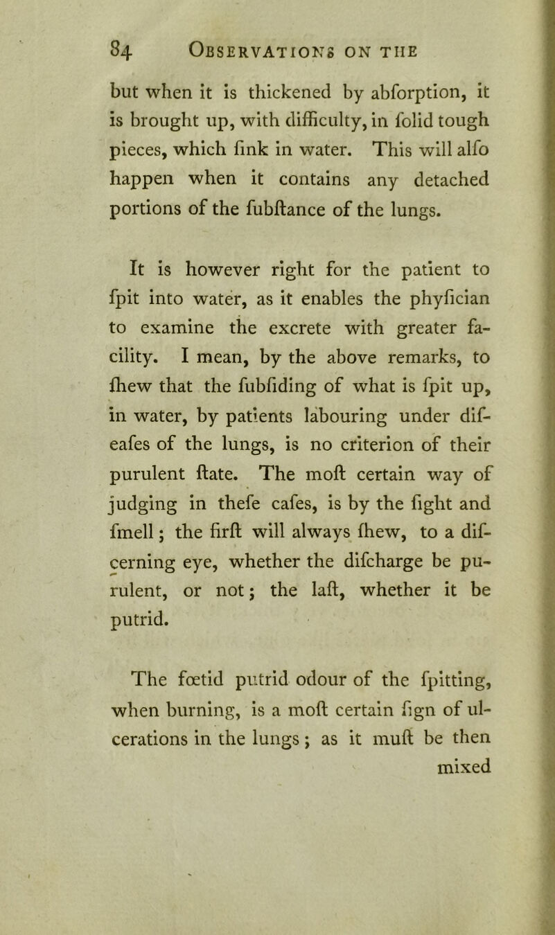 but when it is thickened by abforption, it is brought up, with difficulty, in folid tough pieces, which fink in water. This will alfo happen when it contains any detached portions of the fubftance of the lungs. It is however right for the patient to fpit into water, as it enables the phyfician to examine the excrete with greater fa- cility. I mean, by the above remarks, to fhew that the fubfiding of what is fpit up, in water, by patients labouring under dif- eafes of the lungs, is no criterion of their purulent ftate. The moft certain way of judging in thefe cafes, is by the fight and fmell; the firft will always fhew, to a dif- cerning eye, whether the difcharge be pu- rulent, or not; the laft, whether it be putrid. The foetid putrid odour of the fpitting, when burning, is a moft certain fign of ul- cerations in the lungs; as it muft be then mixed