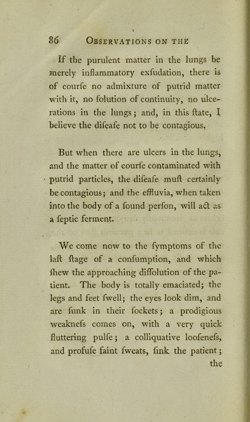 If the purulent matter in the lungs be merely inflammatory exfudation, there is of courfe no admixture of putrid matter with it, no folution of continuity, no ulce- rations in the lungs; and, in this ftate, I believe the difeafe not to be contagious. But when there are ulcers in the lungs, and the matter of courfe contaminated with putrid particles, the difeafe muft certainly be contagious; and the effluvia, when taken into the body of a found perfon, will adt as a feptic ferment. We come now to the fymptoms of the laft ftage of a confumption, and which Ihew the approaching diflblution of the pa- tient. The body is totally emaciated; the legs and feet fwell; the eyes look dim, and are funk in their fockets; a prodigious weaknefs comes on, with a very quick fluttering pulfe; a colliquative loofenefs, and profufe faint fweats, fink the patient;