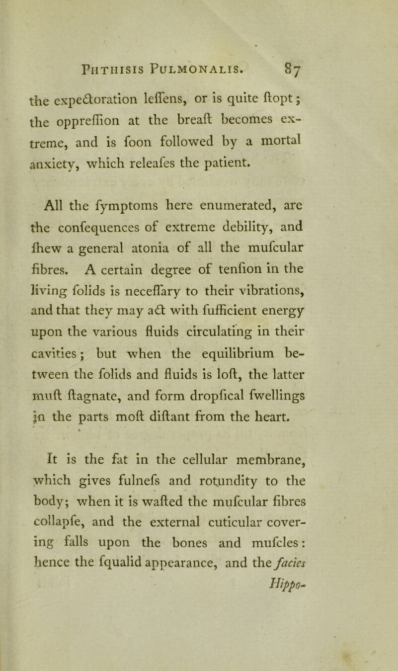 the expedoration leflens, or is quite ftopt; the oppreffion at the breaft becomes ex- treme, and is foon followed by a mortal anxiety, which releafes the patient. All the fymptoms here enumerated, are the confequences of extreme debility, and fhew a general atonia of all the mufcular fibres. A certain degree of tenfion in the living folids is necefl'ary to their vibrations, and that they may adt with fufficient energy upon the various fluids circulating in their cavities; but when the equilibrium be- tween the folids and fluids is loft, the latter muft ftagnate, and form dropfical fwellings jfl the parts moft diftant from the heart. * A It is the fat in the cellular membrane, which gives fulnefs and rotundity to the body; when it is wafted the mufcular fibres collapfe, and the external cuticular cover- ing falls upon the bones and mufcles: hence the fqualid appearance, and the facies Hippo-