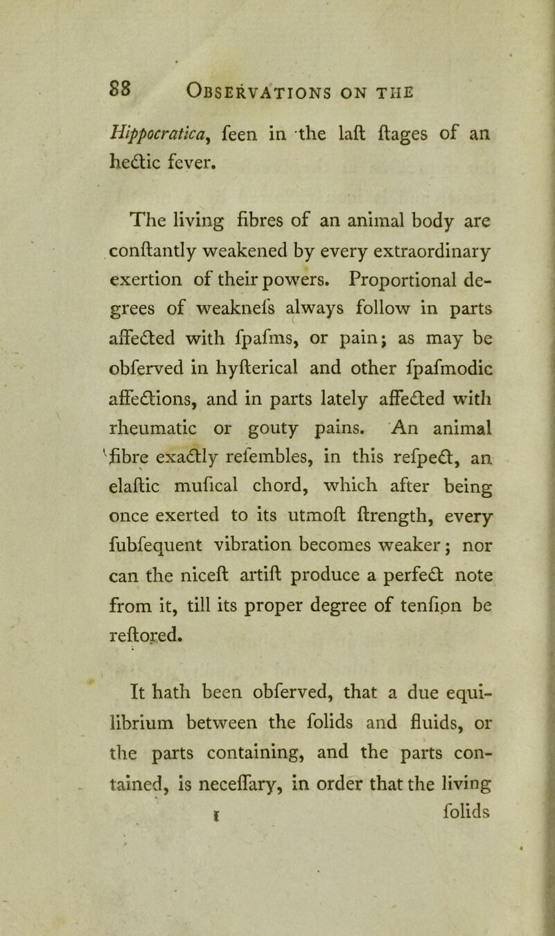 Hippocratic a ^ feen in the laft ftages of an hedic fever. The living fibres of an animal body are conftantly weakened by every extraordinary exertion of their powers. Proportional de- grees of weaknefs always follow in parts affeded with fpafms, or painj as may be obferved in hyfterical and other fpafmodic affedions, and in parts lately affeded with rheumatic or gouty pains. An animal fibre exadly refembles, in this refped, an elaftic mufical chord, which after being once exerted to its utmoft ftrength, every fubfequent vibration becomes weaker; nor can the niceft artift produce a perfed note from it, till its proper degree of tenfipn be reftoped. It hath been obferved, that a due equi- librium between the folids and fluids, or the parts containing, and the parts con- tained, is neceffary, in order that the living I folids