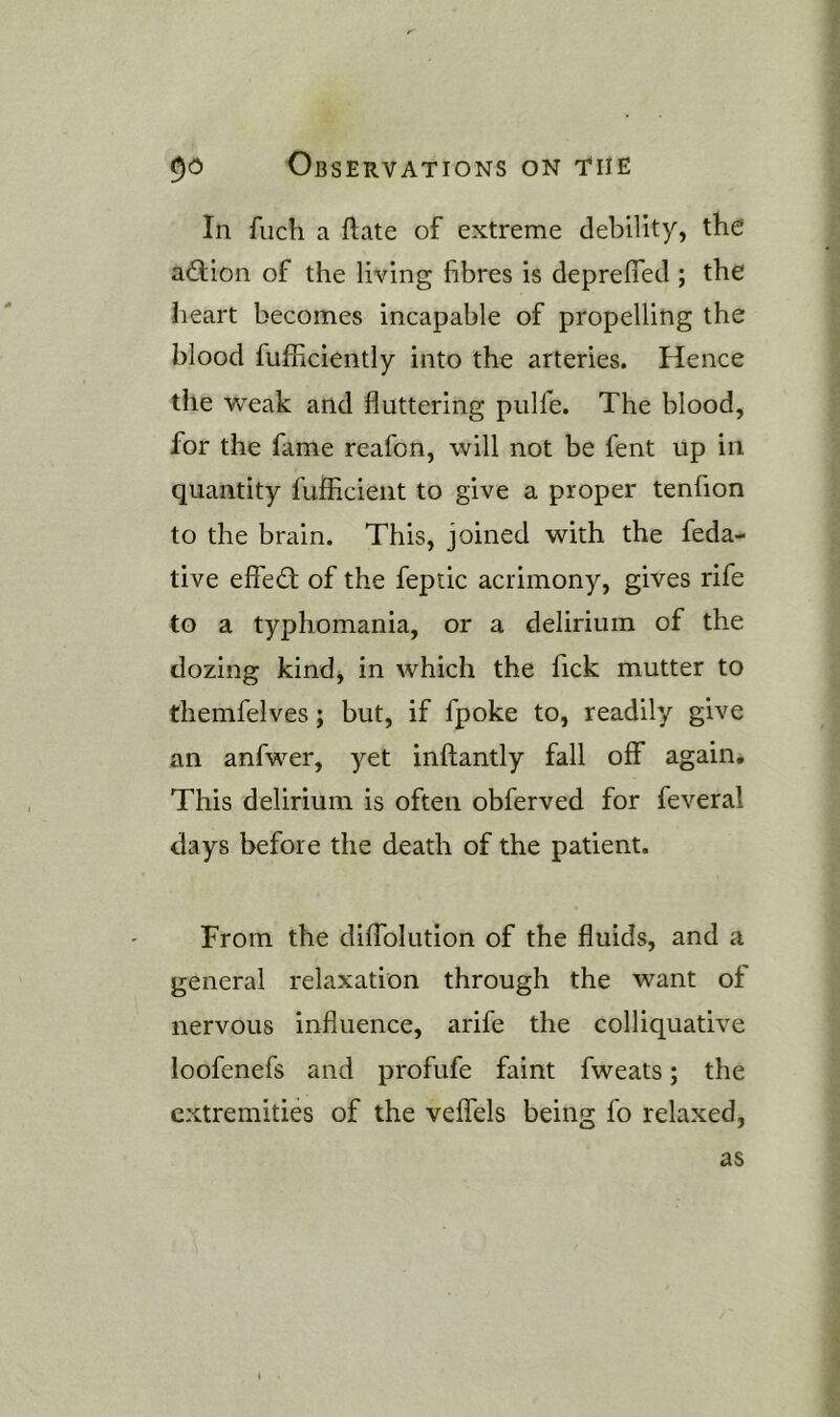 In filch a ftate of extreme debility, the action of the living fibres is deprefled ; the heart becomes incapable of propelling the blood fufficiently into the arteries. Hence the weak and fluttering pulfe. The blood, for the fame reafon, will not be fent up in quantity fufficient to give a proper tenfion to the brain. This, joined with the feda- tive effed: of the feptic acrimony, gives rife to a typhomania, or a delirium of the dozing kind, in which the fick mutter to themfelves; but, if fpoke to, readily give an anfwer, yet inftantly fall off again. This delirium is often obferved for feveral days before the death of the patient. From the diffolution of the fluids, and a general relaxation through the want of nervous influence, arife the colliquative loofenefs and profufe faint fweats; the extremities of the veffels being fo relaxed, as