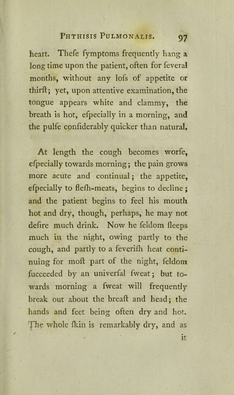 heart. Thefe fymptoms frequently hang a long time upon the patient, often for feveral months, without any lofs of appetite or thirft; yet, upon attentive examination, the tongue appears white and clammy, the breath is hot, efpecially in a morning, and the pulfe confiderably quicker than natural. At length the cough becomes worfe, efpecially towards morning; the pain grows more acute and continual; the appetite, efpecially to flefh-meats, begins to decline ; and the patient begins to feel his mouth hot and dry, though, perhaps, he may not defire much drink. Now he feldom lleeps much in the night, owing partly to the cough, and partly to a feveriih heat conti- nuing for moft part of the night, feldom fucceeded by an univerfal fweat; but to- wards morning a fweat will frequently break out about the breaft and head; the hands and feet being often dry and hot. 'J’he whole Ikin is remarkably dry, and as