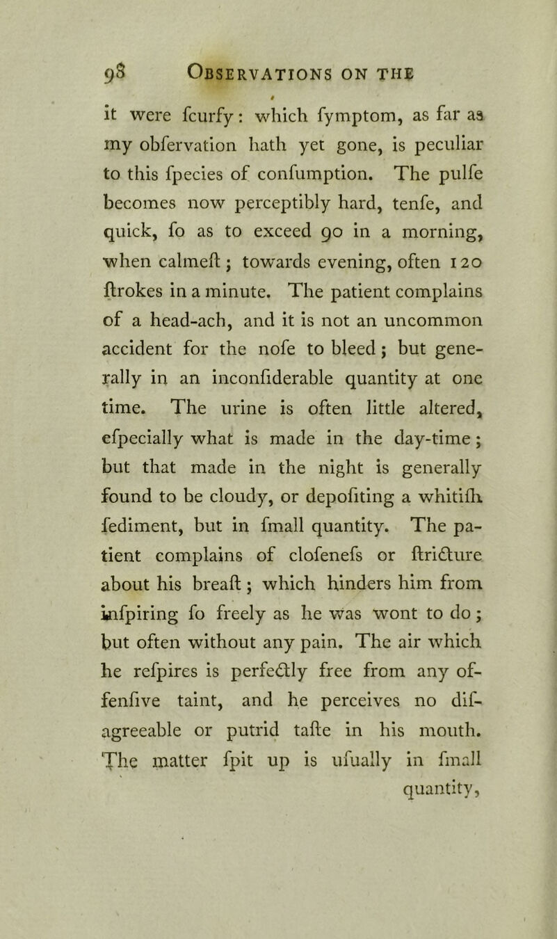 # it were fcurfy: which fymptom, as far aa my obfervatlon hath yet gone, is peculiar to this fpecies of confumption. The pulfe becomes now perceptibly hard, tenfe, and quick, fo as to exceed 90 in a morning, when calmeft ; towards evening, often 120 flrokes in a minute. The patient complains of a head-ach, and it is not an uncommon accident for the nofe to bleed; but gene- rally in an inconfiderable quantity at one time. The urine is often little altered, efpecially what is made in the day-time; but that made in the night is generally found to be cloudy, or depofiting a whitifli fediment, but in fmall quantity. The pa- tient complains of clofenefs or ftridture about his breaft; which hinders him from infpiring fo freely as he was wont to do; but often without any pain. The air which he refpires is perfectly free from any of- fenfive taint, and he perceives no dif- agreeable or putrid tafte in his mouth. The matter fpit up is ufually in fmall quantity.