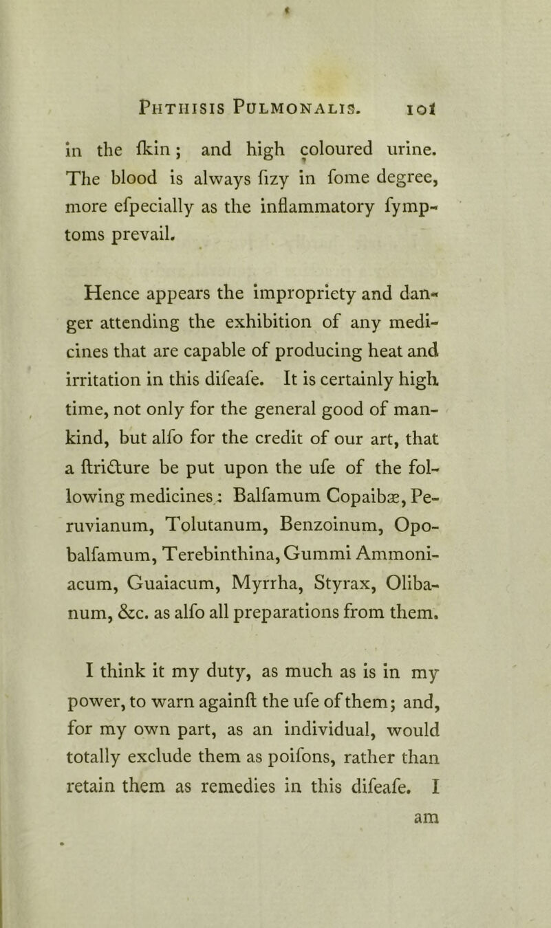 < Phthisis Pulmonalis. lot in the fkin; and high coloured urine. The blood is always fizy in home degree, more efpecially as the inflammatory fymp- toms prevail. Hence appears the impropriety and dan- ger attending the exhibition of any medi- cines that are capable of producing heat and irritation in this difeafe. It is certainly high time, not only for the general good of man- kind, but alfo for the credit of our art, that a ftri£ture be put upon the ufe of the fol- lowing medicines: Balfamum Copaibse, Pe- ruvianum, Tolutanum, Benzoinum, Opo- balfamum, Terebinthina,Gummi Ammoni- acum, Guaiacum, Myrrha, Styrax, Oliba- num, &c. as alfo all preparations from them. I think it my duty, as much as is in my power, to warn againft the ufe of them; and, for my own part, as an individual, would totally exclude them as poifons, rather than retain them as remedies in this difeafe. I am