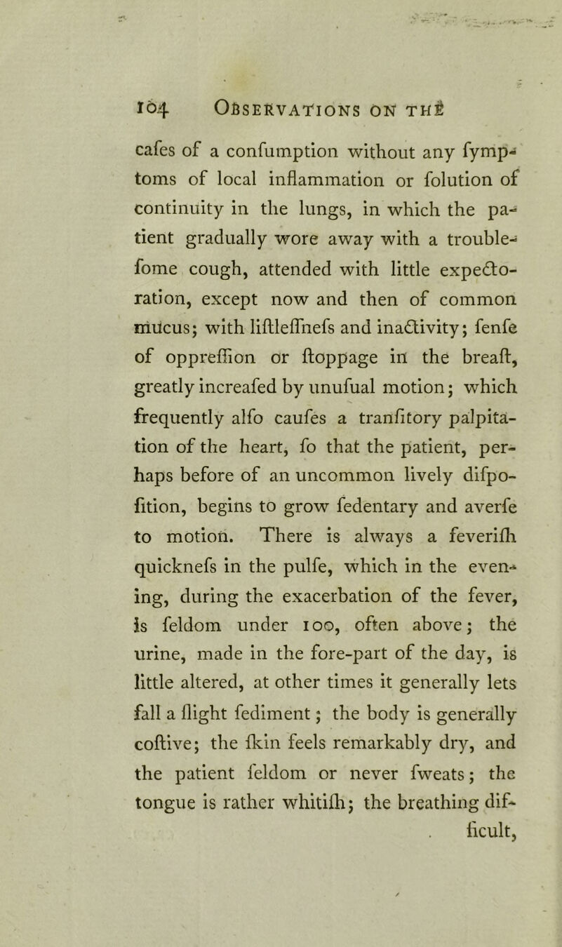 cafes of a confumption without any fymp- toms of local inflammation or folution of continuity in the lungs, in which the pa- tient gradually wore away with a trouble- fome cough, attended with little expecto- ration, except now and then of common mucus; with liftleffnefs and inactivity; fenfe of oppreflion or floppage in the breafl:, greatly increafed by unufual motion; which frequently alfo caufes a tranfitory palpita- tion of the heart, fo that the patient, per- haps before of an uncommon lively difpo- fition, begins to grow fedentary and averfe to motion. There is always a feverifh quicknefs in the pulfe, which in the even- ing, during the exacerbation of the fever, is feldom under i oo, often above; the urine, made in the fore-part of the day, is little altered, at other times it generally lets fall a flight fediment; the body is generally coftive; the fkin feels remarkably dry, and the patient feldom or never fweats; the tongue is rather whitifh; the breathing dif- ficult,