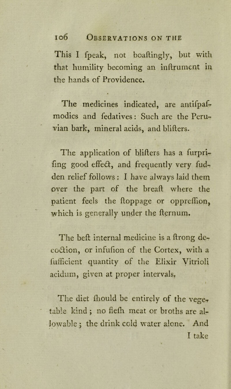 This I fpeak, not boaftlngly, but with that humility becoming an inftrument in the hands of Providence. The medicines indicated, are antifpaf- modics and fedatives: Such are the Peru- vian bark, mineral acids, and blifters. The application of blifters has a furpri- fing good effeift, and frec^uently very hid- den relief follows : I have always laid them over the part of the breaft where the patient feels the ftoppage or oppreflion, which is generally under the fternum. The beft internal medicine is a ftrong de- cod;ion, or infufion of the Cortex, with a fufficient quantity of the Elixir Vitrioli acidiim, given at proper intervals, I The diet fliould be entirely of the vege-r table kind ; no fleflr meat or broths are al- lowable j the drink cold water alone. And