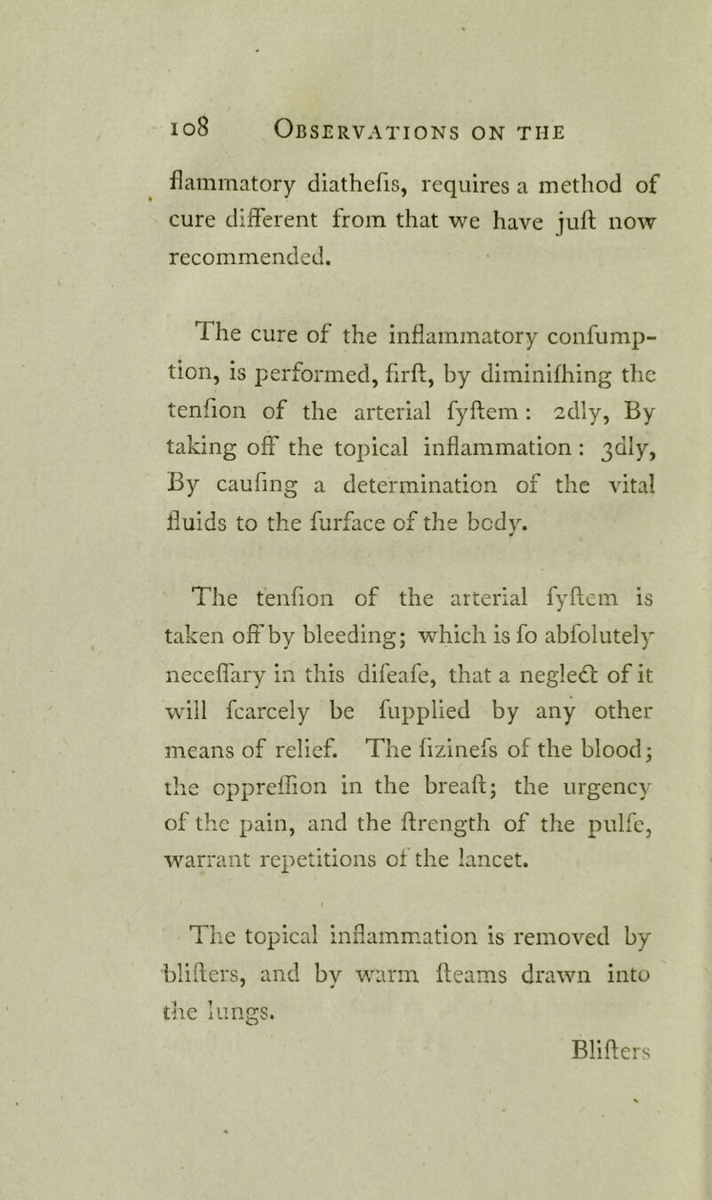 flainmatory diathefis, requires a method of cure different from that we have juft now recommended. The cure of the inflammatory confump- tion, is performed, firft, by diminifhing the tenfion of the arterial fyftem: 2dly, By taking off the topical inflammation ; ddly, By caufmg a determination of the vital fluids to the furface of the body. The tenfion of the arterial fyftem is taken off by bleeding; which is fo abfolutely neceffary in this difeafe, that a negledt of it will fcarcely be fupplied by any other means of relief. The fizinefs of the blood; the oppreffion in the breaft; the urgency of the pain, and the ftrength of the pulfc, warrant repetitions of the lancet. ( The topical inflammation is removed by blifters, and by warm fleams drawn into the lungs. Blifters