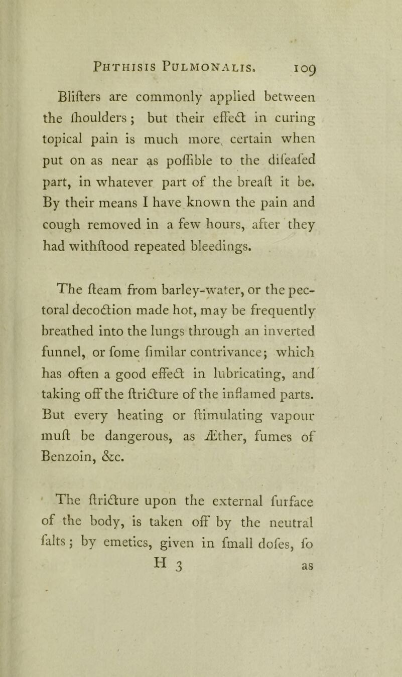 Blifters are commonly applied between the ihoulders; but their efiedt in curing topical pain is much more, certain when put on as near as poffible to the dilealed part, in whatever part of the bread; it be. By their means I have known the pain and cough removed in a few hours, after they had withftood repeated bleedings. The fleam from barley-water, or the pec- toral decodtion made hot, may be frequently breathed into the lungs through an inverted funnel, or fome fimilar contrivance; which has often a good effedt in lubricating, and taking off the flridfure of the inflamed parts. But every heating or flimulating vapour mufl be dangerous, as iEther, fumes of Benzoin, &c. ' The flridfure upon the external furface of the body, is taken off by the neutral falts; by emetics, given in fmall dofes, fo H 3 as