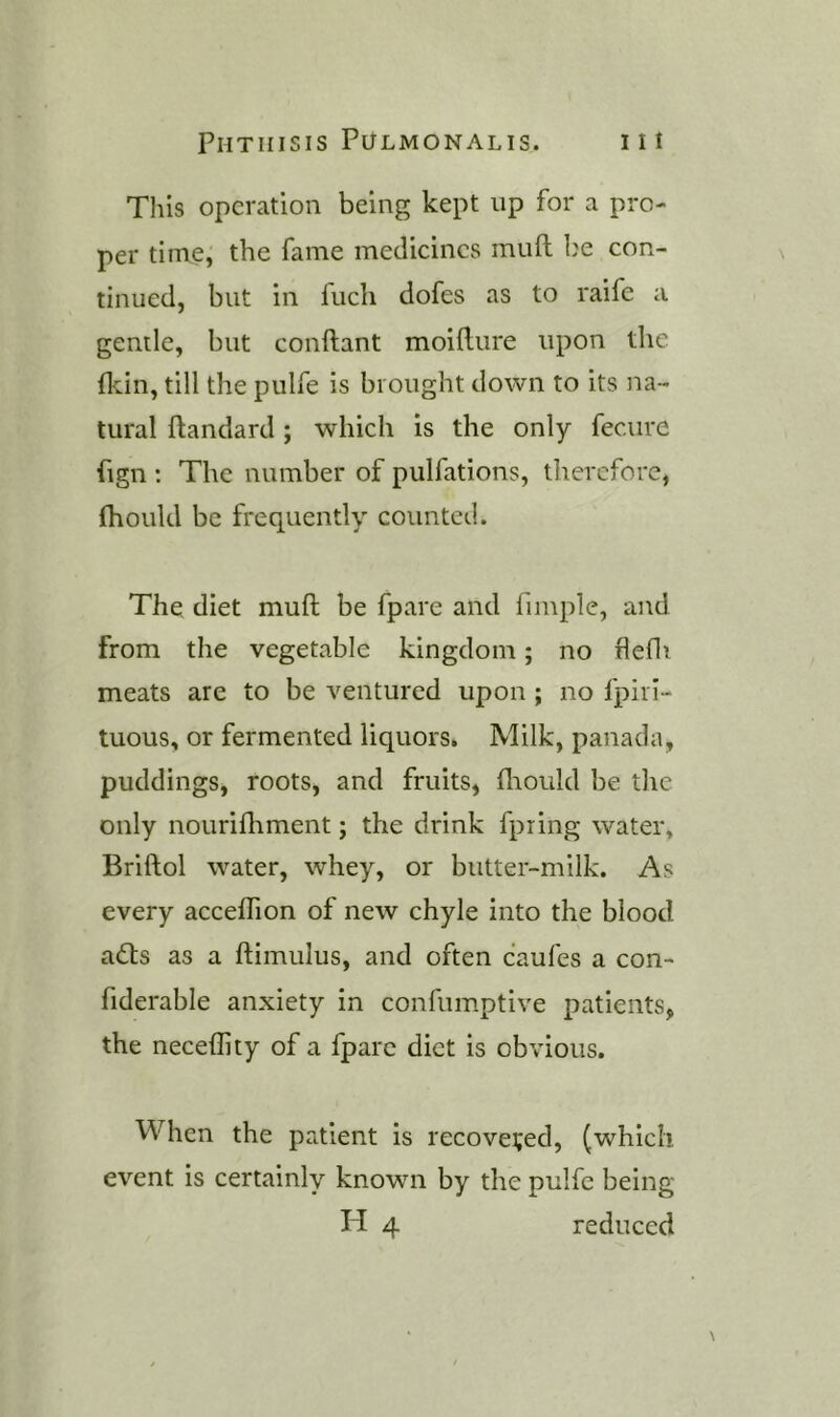 Tins operation being kept up for a pro- per time, the fame medicines muft l}e con- tinued, but in fuch dofes as to raife a gentle, but conftant moifture upon the (kin, till the pulfe is brought down to its na- tural ftandard; which is the only feciire fign ; The number of pulfations, therefore, (hould be frequently counted. The diet muft be fpare and fimplc, and from the vegetable kingdom; no flefir meats are to be ventured upon ; no fpirl- tuous, or fermented liquors. Milk, panada, puddings, roots, and fruits, ftiould be the only nouriftrment; the drink fpring water, Briftol water, whey, or butter-milk. As every accelTion of new chyle into the blood adts as a ftimulus, and often caufes a con- fiderable anxiety in confumptive patients, the neceflity of a fpare diet is obvious. When the patient is recovered, (which event is certainly known by the pulfe being H 4 reduced