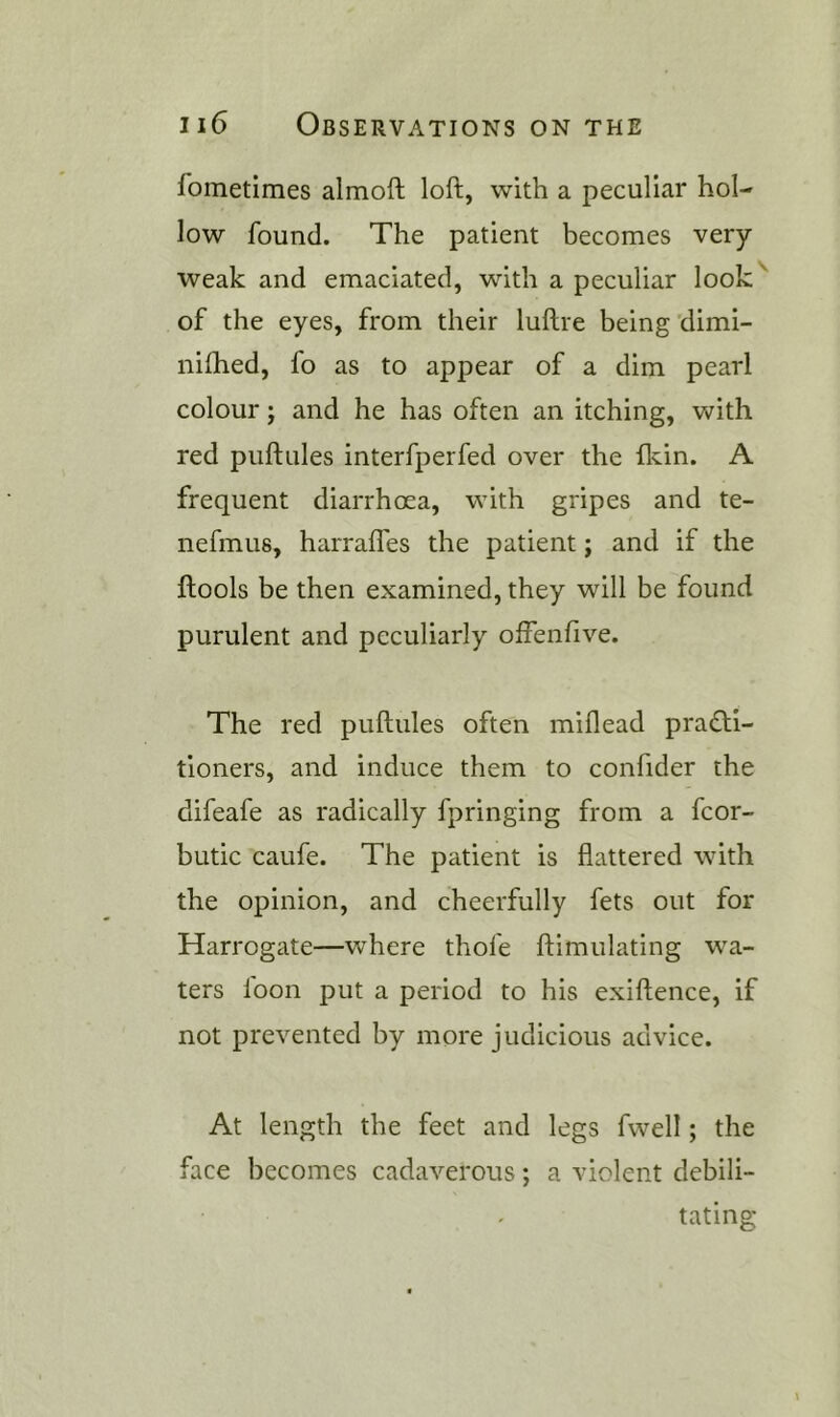fometimes almoft loft, with a peculiar hol- low found. The patient becomes very weak and emaciated, with a peculiar look'' of the eyes, from their luftre being dimi- nifhed, fo as to appear of a dim pearl colour; and he has often an itching, with red puftules interfperfed over the fkin. A frequent diarrhoea, with gripes and te- nefmus, harrafles the patient; and if the ftools be then examined, they will be found purulent and peculiarly offenfive. The red puftules often miflead pra£l:l- tioners, and induce them to confider the difeafe as radically fpringing from a fcor- butic caufe. The patient is flattered with the opinion, and cheerfully fets out for Harrogate—where thofe ftimulating wa- ters loon put a period to his exiftence, if not prevented by more judicious advice. At length the feet and legs fwell; the face becomes cadaverous; a violent debili- tating