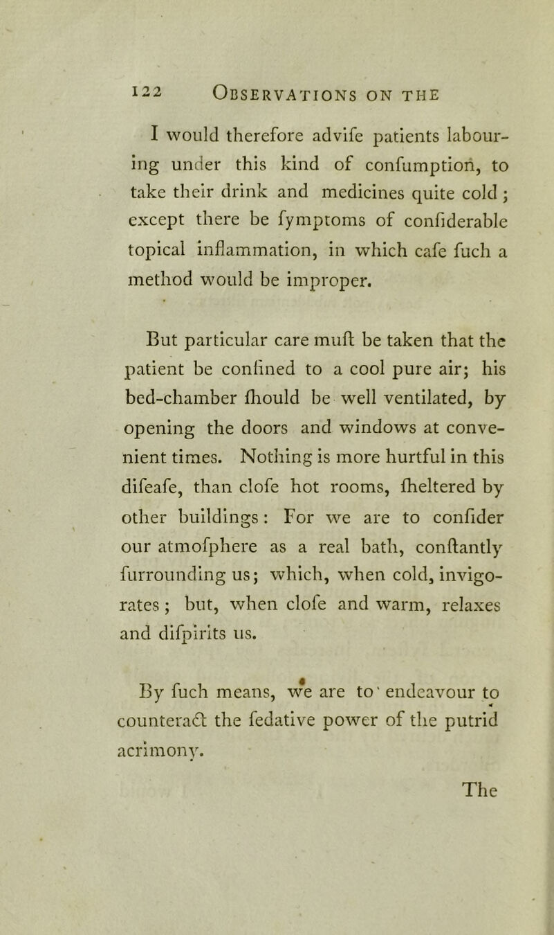 I would therefore advife patients labour- ing under this kind of confumptiori, to take their drink and medicines quite cold ; except there be fymptoms of confiderable topical inflammation, in which cafe fuch a method would be improper. But particular care mufl; be taken that the patient be conflned to a cool pure air; his bed-chamber fhould be well ventilated, by opening the doors and windows at conve- nient times. Nothing is more hurtful in this difeafe, than clofe hot rooms, fheltered by other buildings: For we are to confider our atmofphere as a real bath, conftantly furrounding us; which, when cold, invigo- rates ; but, when clofe and warm, relaxes and difpirits us. By fuch means, we are to' endeavour to counteract the fedative power of the putrid acrimony.