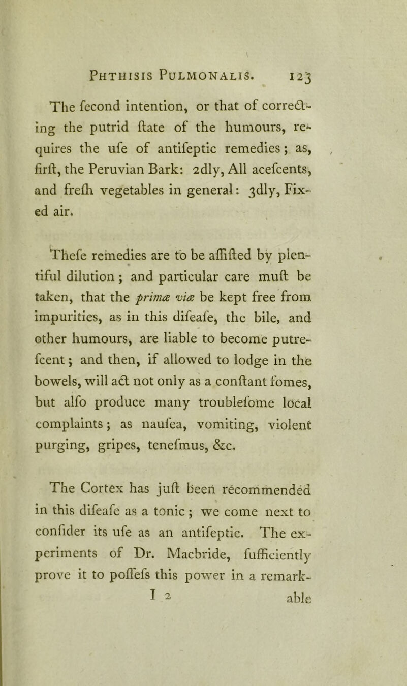 The fecond intention, or that of corredl- ing the putrid ftate of the humours, re*- quires the ufe of antifeptic remedies; as, firft, the Peruvian Bark: 2dly, All acefcents, and frefh vegetables in general: 3dly, Fix- ed air. Thcfe remedies are fo be alTifted by plen- tiful dilution; and particular care muft be taken, that the prima via be kept free from impurities, as in this difeafe, the bile, and other humours, are liable to become putre- fcent; and then, if allowed to lodge in the bowels, will ad; not only as a conftant fomes, but alfo produce many troublefome local complaints; as naufea, vomiting, violent purging, gripes, tenefmus, &c. The Cortex has juft been recommended in this difeafe as a tonic ; we come next to conlider its ufe as an antifeptic. The ex- periments of Dr. Macbride, fufficiently prove it to poflefs this power in a remark- ^ ^ able