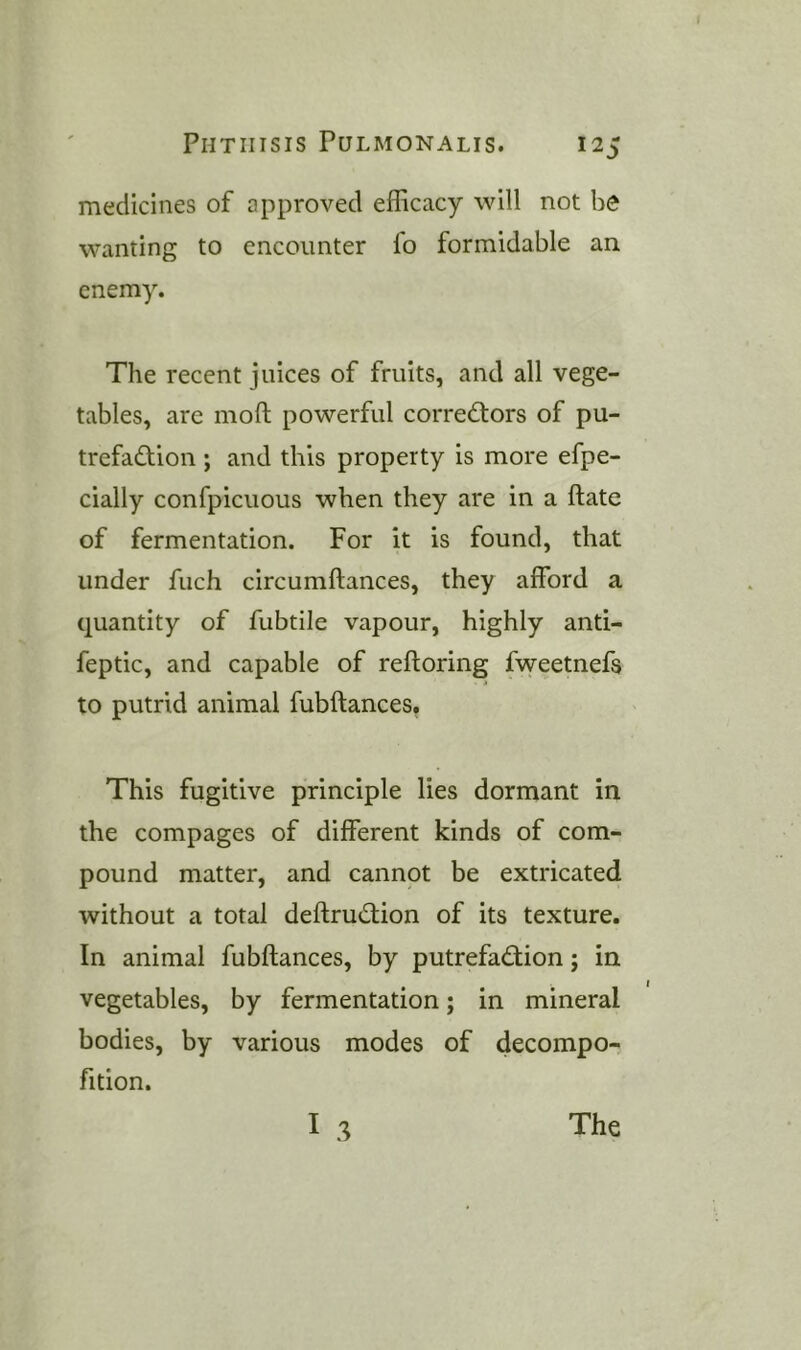 medicines of approved efficacy will not bo wanting to encounter fo formidable an enemy. The recent juices of fruits, and all vege- tables, are moft powerful corre<^^ors of pu- trefaction ; and this property is more efpe- cially confpicuous when they are in a ftate of fermentation. For it is found, that under fuch circumftances, they afford a quantity of fubtile vapour, highly anti- feptic, and capable of reftoring fweetnefs to putrid animal fubftances. This fugitive principle lies dormant in the compages of different kinds of com- pound matter, and cannot be extricated without a total deftruCtion of its texture. In animal fubftances, by putrefaClion; in vegetables, by fermentation; in mineral bodies, by various modes of decompo- fition.