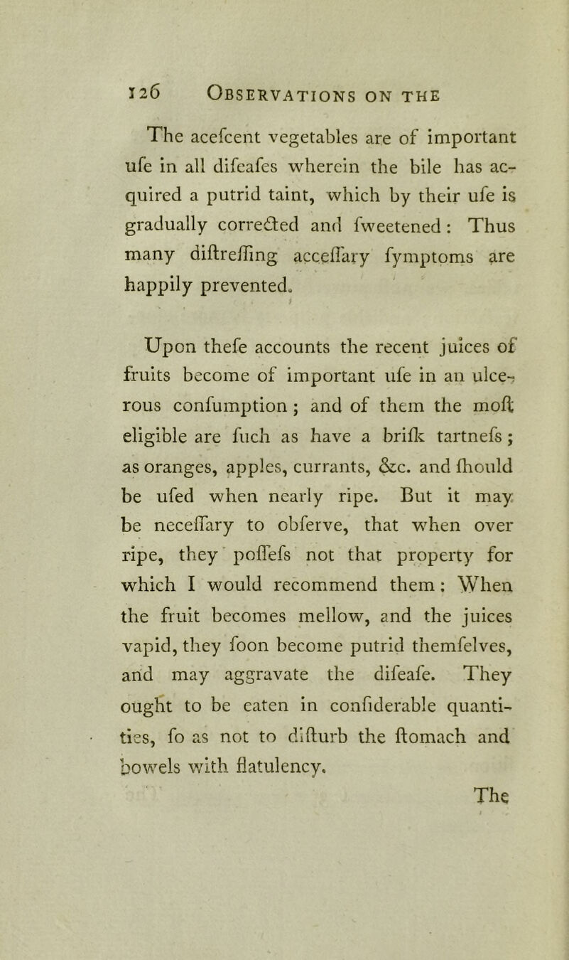 The acefcent vegetables are of important ufe in all difeafes wherein the bile has ac- quired a putrid taint, which by their ufe is gradually corrected and fweetened; Thus many diftrelfmg accelfary fymptoms are happily prevented. Upon thefe accounts the recent juices of fruits become of important ufe in an ulce-; rous confumption ; and of them the mod eligible are fiich as have a bride tartnefs; as oranges, apples, currants, &c. and fhould be ufed when nearly ripe. But it may be necelfary to obferve, that when over ripe, they polTefs not that property for which I would recommend them; When the fruit becomes mellow, and the juices vapid, they foon become putrid themfelves, and may aggravate the difeafe. They ought to be eaten in confiderable quanti- ties, fo as not to difturb the ftomach and bowels with flatulency.