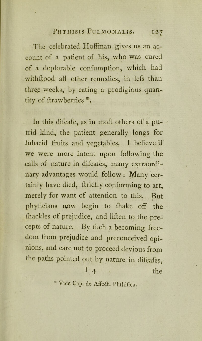 The celebrated Hoffman gives us an ac- count of a patient of his, who was cured of a deplorable confumption, w^hich had withftood all other remedies, in lefs than thre.e weeks, by eating a prodigious quan- tity of ftrawberries In this difeafe, as in moft others of a pu- trid kind, the patient generally longs for fnbacid fruits and vegetables. I believe if we were more intent upon following the calls of nature in difeafes, many extraordi- nary advantages wmuld follow : Many cer- tainly have died, ftridly cojiforming to art, merely for want of attention to this. But phylicians now begin to lhake off the lhackles of prejudice, and liften to the pre- cepts of nature. By fuch a becoming free- dom from prejudice and preconceived opi- nions, and care not to proceed devious from the paths pointed out by nature in difeafes, I 4 the * Vide Cap. de AfFea. Phthifica.