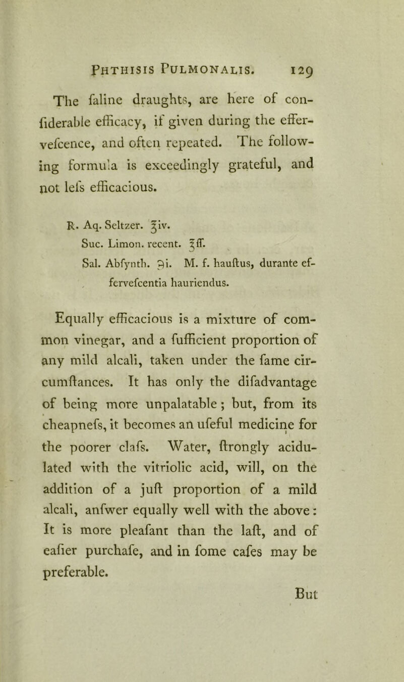 The faline draughts, are here of con- fiderable efficacy, if given during the effer- vefcence, and often repeated. The follow- ing formula is exceedingly grateful, and not lefs efficacious. R. Aq. Seltzer, ^iv. Sue. Limon. reeent. ^IT. Sal. Abfyntli. p)i. M. f. liauftus, durante ef- , fervefeentia hauriendus. Equally efficacious is a mixture of com- mon vinegar, and a fufficient proportion of any mild alcali, taken under the fame cir- cumftances. It has only the difadvantage of being more unpalatable ; but, from its cheapnefs, it becomes an ufeful medicine for the poorer clafs. Water, ftrongly acidu- lated with the vitriolic acid, will, on the addition of a juft proportion of a mild alcali, anfwer equally well with the above: It is more pleafant than the laft, and of eafier purchafe, and in fome cafes may be preferable. But