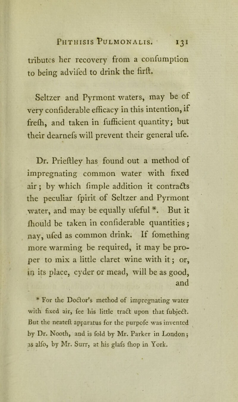 tributes her recovery from a confumption to being adviled to drink the lirft. Seltzer and Pyrmont waters, may be of very confiderable efficacy in this intention, if freffi, and taken in fufficient quantity; but their dearnefs will prevent their general ufe. Dr. Prieftley has found out a method of impregnating common water with fixed air; by which fimple addition it contracts the peculiar fpirit of Seltzer and Pyrmont water, and may be equally iifeful *. But it ffiould be taken in confiderable quantities; nay, ufed as common drink. If fomething more warming be required, it may be pro- per to mix a little claret wine with it; or, in its place, cyder or mead, will be as good, and * For the Do£lor's method of impregnating water with fixed air, fee his little tra£f upon that fubjedh. But the neatefl. apparatus for the purpofe was invented by Dr. Nooth, and is fold by Mr. Parker in London; as alfo, by Mr. Surr, at his glafs fhop in York.