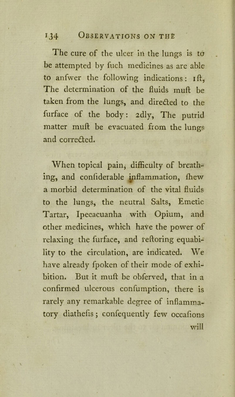 The cure of the ulcer in the lungs is to be attempted by fuch medicines as are able to anfwer the following indications: ift, The determination of the fluids mufl; be taken from the lungs, and direded to the furface of the body: 2dly, The putrid matter rnuft: be evacuated from the lungs and correded. When topical pain, diflSculty of breath- ing, and confiderable yiflammation, fhew a morbid determination of the vital fluids to the lungs, the neutral Salts, Emetic Tartar, Ipecacuanha with Opium, and other medicines, which have the power of relaxing the furface, and reftoring equabi- lity to the circulation, are indicated. We have already fpoken of their mode of exhi- bition. But it muft be obferved, that in a confirmed ulcerous confumption, there is rarely any remarkable degree of inflamma- tory diathefis; confequently few occafions will