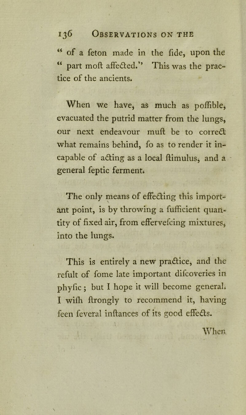 “ of a feton made in the fide, upon the “ part moft affedled.’’ This was the prac- tice of the ancients* When we have, as much as poffible, evacuated the putrid matter from the lungs, our next endeavour muft be to corre<5l what remains behind, fo as to render it in- capable of a(fting as a local ftimuhis, and a ' general feptic ferment* The only means of effedling this import- ant point, is by throwing a fufhcient quan- tity of fixed air, from effervefcing mixtureSj into the lungs. This is entirely a new practice, and the refult of fome late important difcoveries in phyfic; but I hope it will become generah I wifh ftrongly to recommend it, having feen feveral inftances of its good effedls. 1 When