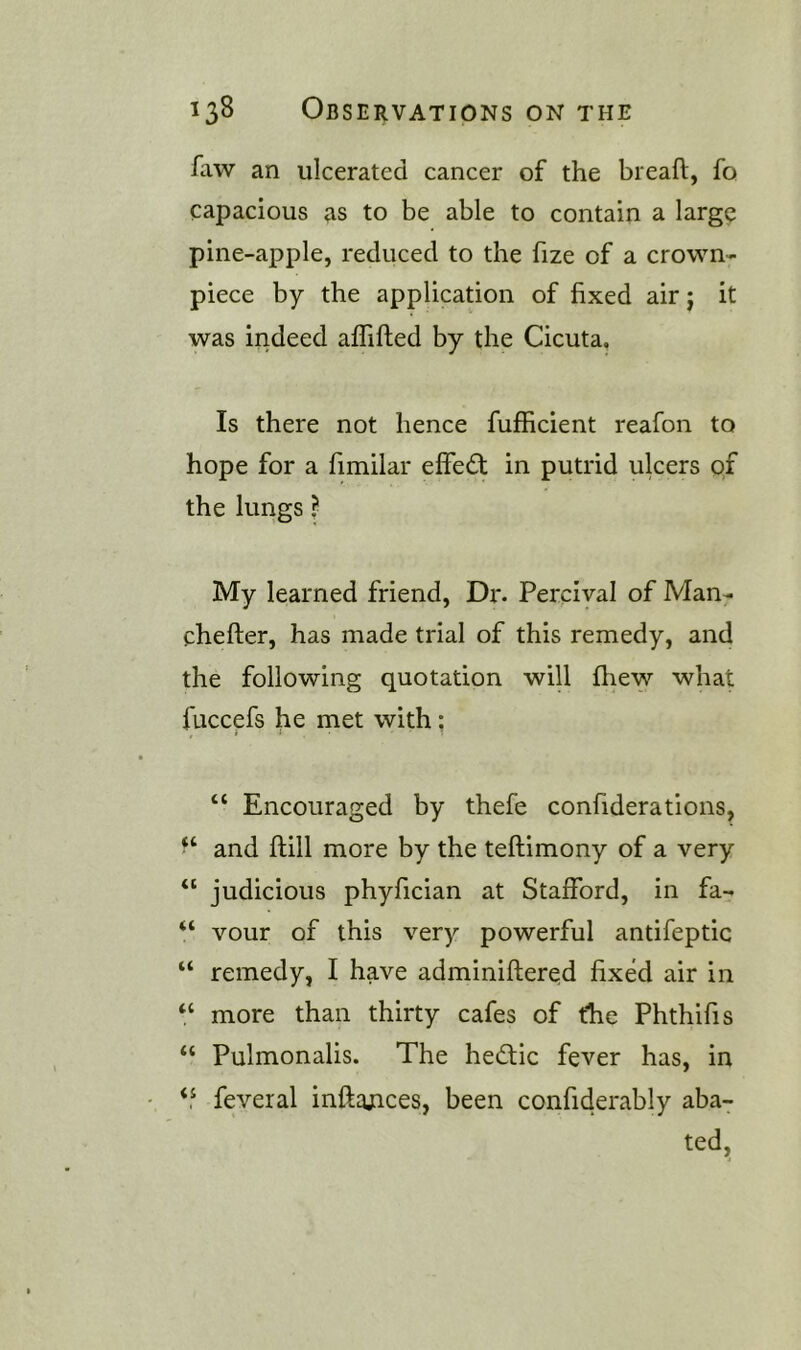 faw an ulcerated cancer of the breaft, fo capacious as to be able to contain a large pine-apple, reduced to the fize of a crown- piece by the application of fixed air j it was indeed aflifted by the Cicuta. Is there not hence fufficient reafon to hope for a fimilar effedt in putrid ulcers of the lungs I My learned friend, Dr. Percival of Man- chefter, has made trial of this remedy, and the following quotation will fhew what fuccefs fie met with; “ Encouraged by thefe confiderations, and ftill more by the teftimony of a very “ judicious phyfician at Stafford, in fa- “ vour of this very powerful antifeptic “ remedy, I have adminiftered fixed air in “ more than thirty cafes of the Phthifis “ Pulmonalis. The hedtic fever has, in ‘‘ feveral inftajices, been confiderably aba-;- ted.