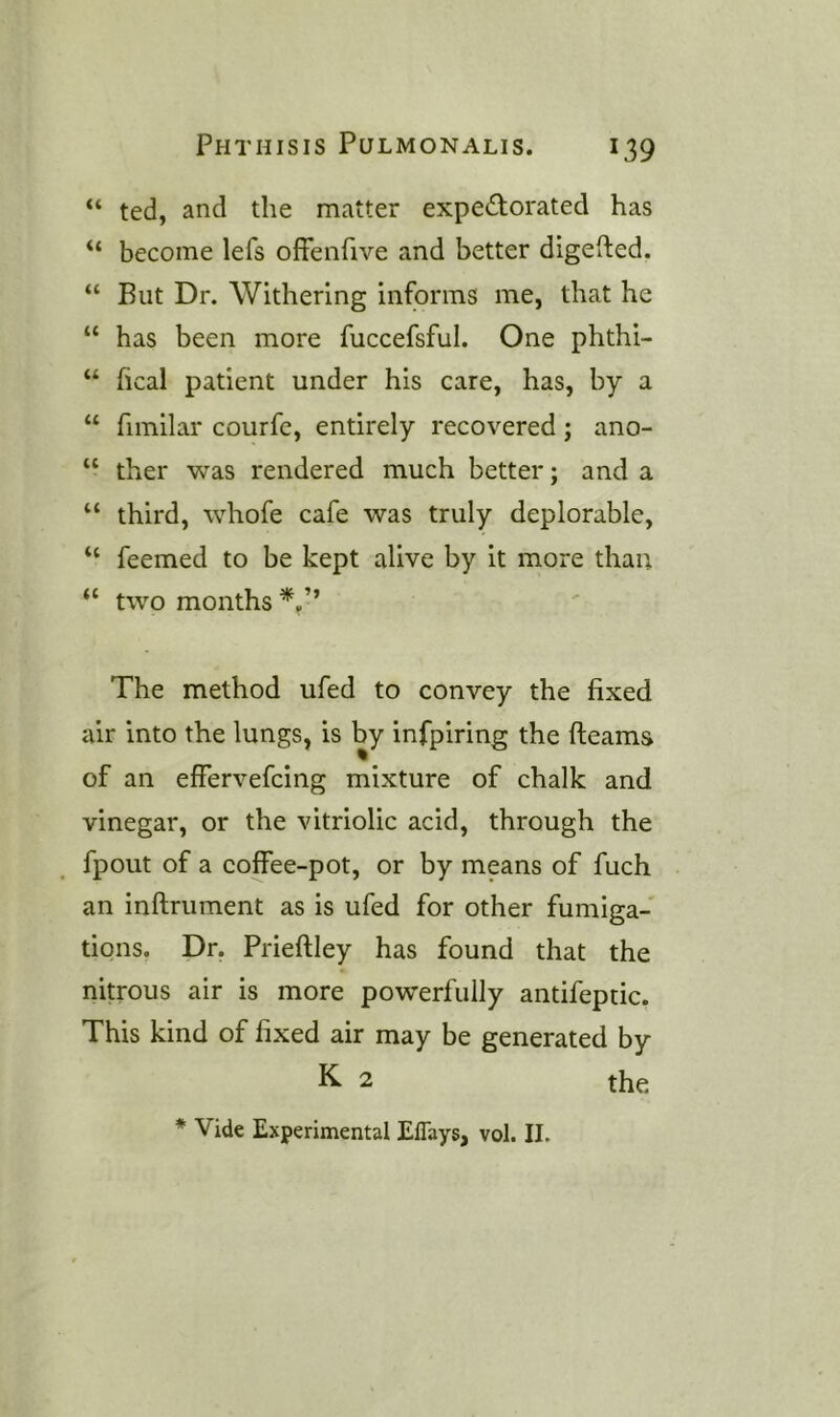 “ ted, and the matter expectorated has “ become lefs offenfive and better digefted. “ But Dr. Withering informs me, that he “ has been more fuccefsful. One phthi- “ heal patient under his care, has, by a “ hmilar courfc, entirely recovered; ano- “ ther was rendered much better; and a “ third, whofe cafe was truly deplorable, “ feemed to be kept alive by it more than “ two months The method ufed to convey the fixed air into the lungs, is by infpiring the fleams of an effervefeing mixture of chalk and vinegar, or the vitriolic acid, through the fpout of a coffee-pot, or by means of fuch an inflrument as is ufed for other fumiga- tions. Dr, Prieflley has found that the nitrous air is more powerfully antifeptic. This kind of fixed air may be generated by K- 2 the * Vide Experimental Eflays, vol. II.