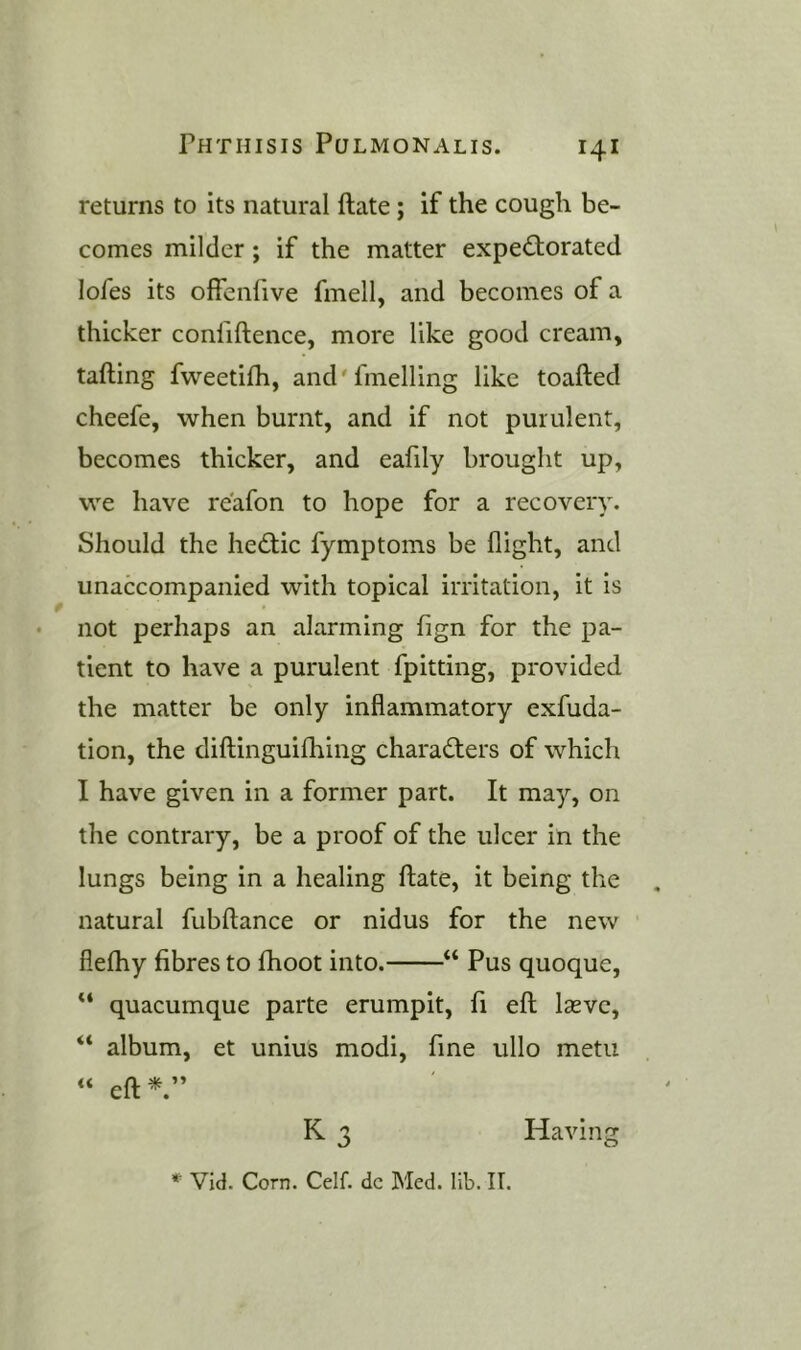 returns to its natural ftate; if the cough be- comes milder; if the matter expe<^forated lofes its offenfive fmell, and becomes of a thicker confiftence, more like good cream, tailing fweetilh, and'fmelling like toafted cheefe, when burnt, and if not purulent, becomes thicker, and eafily brought up, we have reafon to hope for a recovery. Should the hed;ic fymptoms be flight, and unaccompanied with topical irritation, it is not perhaps an alarming fign for the pa- tient to have a purulent fpitting, provided the matter be only inflammatory exfuda- tion, the diftinguilhing characters of which I have given in a former part. It may, on the contrary, be a proof of the ulcer in the lungs being in a healing ftate, it being the natural fubftance or nidus for the new flelhy fibres to Ihoot into. “ Pus quoque, quacumque parte erumpit, ft eft Isevc, “ album, et unius modi, fine ullo metii « eft K 3 Having * Vid. Corn. Celf. dc Med. lib. II.