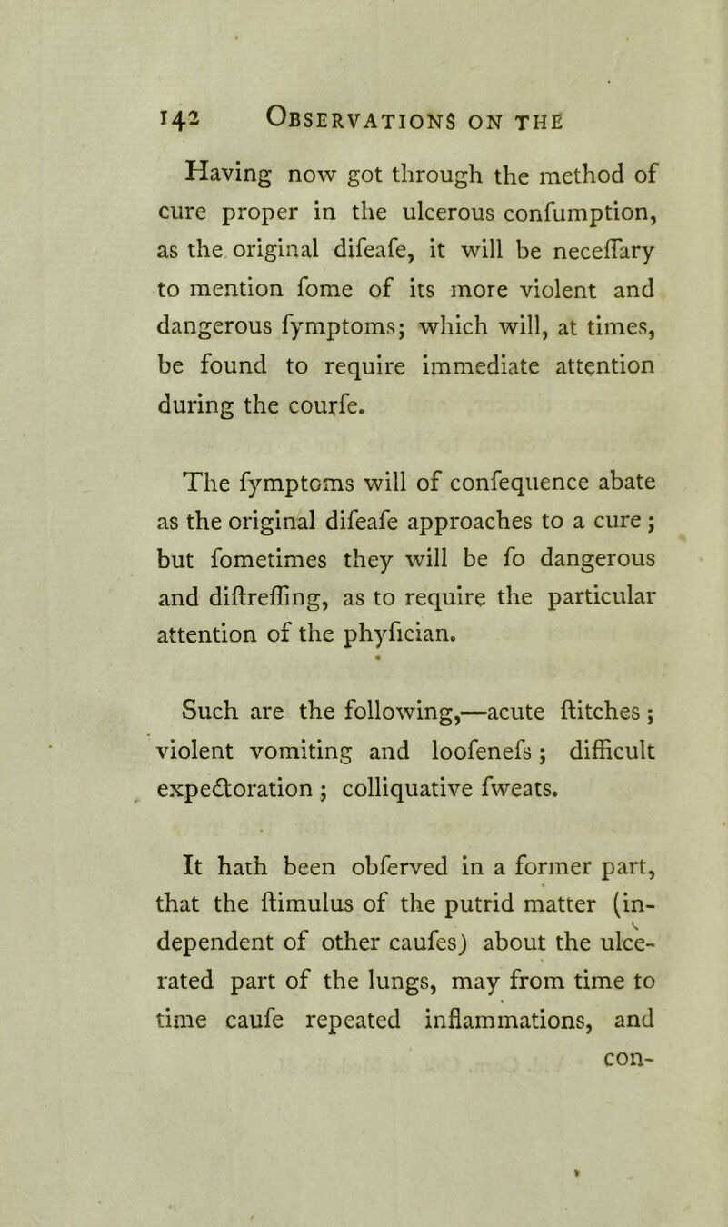 Having now got through the method of cure proper in the ulcerous confumption, as the original difeafe, it will be neceffary to mention fome of its more violent and dangerous fymptoms; which will, at times, be found to require immediate attention during the courfe. The fymptoms will of confequence abate as the original difeafe approaches to a cure ; but fometimes they will be fo dangerous and diftrefling, as to require the particular attention of the phyfician. Such are the following,—acute Hitches ; violent vomiting and loofenefs; difficult expedforation ; colliquative fweats. It hath been obferved in a former part, that the ftimulus of the putrid matter (in- dependent of other caufes) about the ulce- rated part of the lungs, may from time to time caufe repeated inflammations, and con-