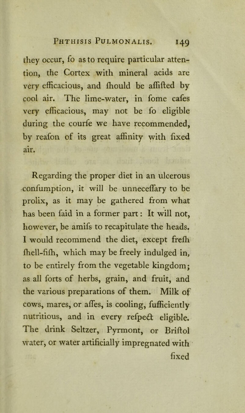 they occur, fo as to require particular atten- tion, the Cortex with mineral acids are very efficacious, and ffiould be affifted by cool air. The lime-water, in fome cafes very efficacious, may not be fo eligible during the courfe we have recommended, by reafon of its great affinity with fixed air. Regarding the proper diet in an ulcerous confumption, it will be unneceffary to be prolix, as it may be gathered from what has been faid in a former part; It will not, however, be amifs to recapitulate the heads, I would recommend the diet, except frefh fhell-fifh, which may be freely indulged in, to be entirely from the vegetable kingdom; as all forts of herbs, grain, and fruit, and the various preparations of them. Milk of cows, mares, or affes, is cooling, Efficiently nutritious, and in every refped; eligible. The drink Seltzer, Pyrmont, or Briftol water, or water artificially impregnated with fixed