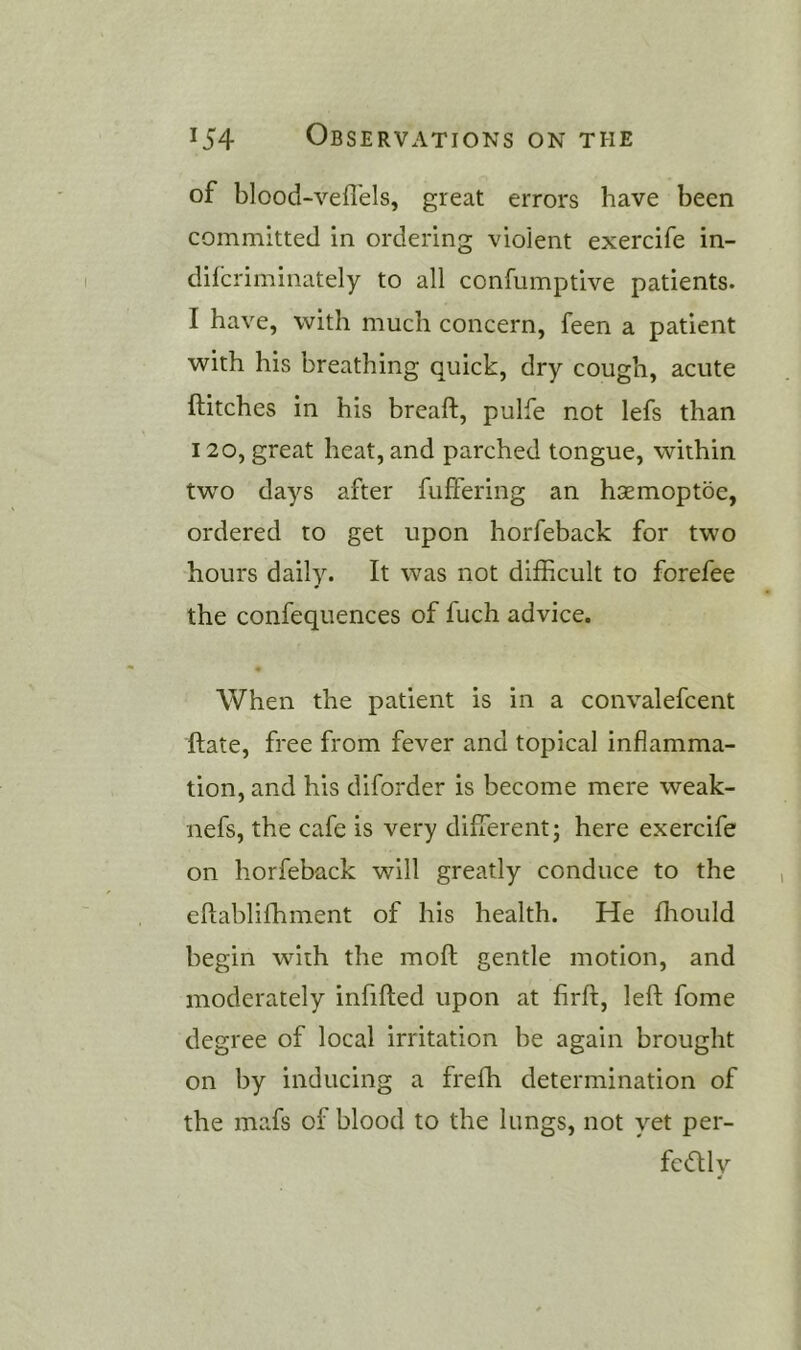 of blood-vefl'els, great errors have been committed in ordering violent exercife in- difcriminately to all confumptive patients. I have, with much concern, feen a patient with his breathing quick, dry cough, acute ftitches in his breaft, pulfe not lefs than 120, great heat, and parched tongue, within two days after fuffering an hsemoptbe, ordered to get upon horfeback for two hours daily. It was not difficult to forefee the confequences of fuch advice. « When the patient is in a convalefcent ftate, free from fever and topical inflamma- tion, and his diforder is become mere weak- nefs, the cafe is very different; here exercife on horfeback will greatly conduce to the eftablifhment of his health. He fhould begin with the moft gentle motion, and moderately infifted upon at firft, left fome degree of local irritation he again brought on by inducing a freffi determination of the mafs of blood to the lungs, not yet per- fcdly