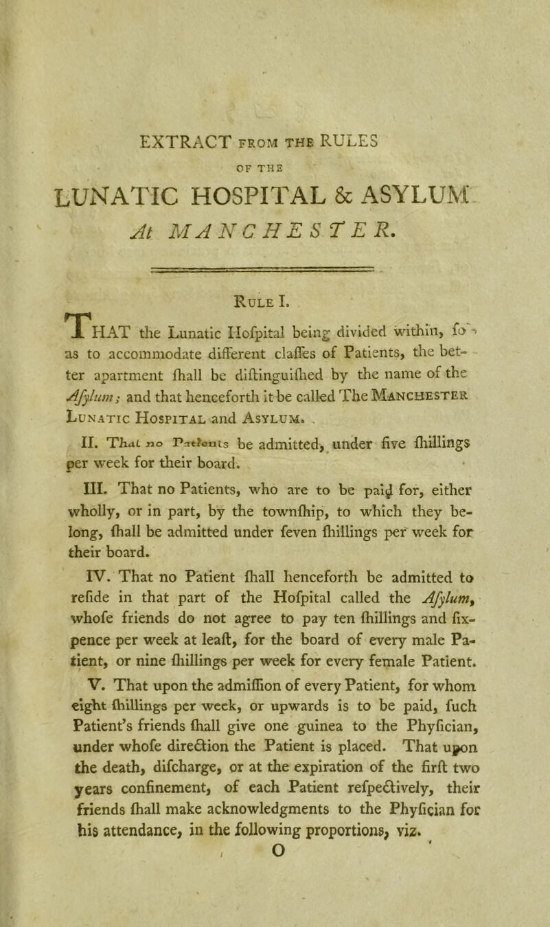 EXTRACT FROM THE RULES OF THE LUNATIC HOSPITAL & ASYLUM At MANCHESrER, Rule I. TP HAT the Lunatic liofpital being divided within, fo -» as to accommodate different claffes of Patients, tlte bet- ter apartment fhall be diftinguiflied by the name of the AJjlum; and that henceforth it be called The Manchester Lunatic Hospital and Asylum. II. That no Patterns be admitted, undcT five fliillings per week for their board. III. That no Patients, who are to be pai^ for, either wholly, or in part, by the townfhip, to which they be- long, Ihall be admitted under feven fliillings per week for their board. rV. That no Patient fhall henceforth be admitted to refide in that part of the Hofpital called the Afylum^ whofe friends do not agree to pay ten fliillings and fix- pence per week at leaft, for the board of every male Pa- tient, or nine fliillings per week for every female Patient. V. That upon the admllTion of every Patient, for whom eight {hillings per week, or upwards is to be paid, fuch Patient’s friends ftiall give one guinea to the Phyfician, under whofe diredfion the Patient is placed. That upon the death, difeharge, or at the expiration of the firft: two years confinement, of each Patient refpe<Slively, their friends (hall make acknowledgments to the Phyfician for his attendance, in the following proportions, viz. , O